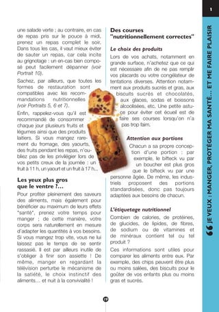 une salade verte ; au contraire, en cas
de repas pris sur le pouce à midi,
prenez un repas complet le soir.
Dans tous les cas, il vaut mieux éviter
de sauter un repas, car cela incite
au grignotage : un en-cas bien compo-
sé peut facilement dépanner (voir
Portrait 10).
Sachez, par ailleurs, que toutes les
formes de restauration sont
compatibles avec les recom-
mandations nutritionnelles
(voir Portraits 5, 6 et 7).
Enfin, rappelez-vous qu’il est
recommandé de consommer
chaque jour plusieurs fruits et
légumes ainsi que des produits
laitiers. Si vous mangez rare-
ment du fromage, des yaourts,
des fruits pendant les repas, n’ou-
bliez pas de les privilégier lors de
vos petits creux de la journée : un
fruit à 11 h, un yaourt et un fruit à 17 h...
Les yeux plus gros
que le ventre ?…
Pour profiter pleinement des saveurs
des aliments, mais également pour
bénéficier au maximum de leurs effets
"santé", prenez votre temps pour
manger ; de cette manière, votre
corps sera naturellement en mesure
d’adapter les quantités à vos besoins.
Si vous mangez trop vite, vous ne lui
laissez pas le temps de se sentir
rassasié. Il est par ailleurs inutile de
s'obliger à finir son assiette ! De
même, manger en regardant la
télévision perturbe le mécanisme de
la satiété, le choix instinctif des
aliments… et nuit à la convivialité !
Des courses
"nutritionnellement correctes"
Le choix des produits
Lors de vos achats, notamment en
grande surface, n’achetez que ce qui
est nécessaire afin de ne pas remplir
vos placards ou votre congélateur de
tentations diverses. Attention notam-
ment aux produits sucrés et gras, aux
biscuits sucrés et chocolatés,
aux glaces, sodas et boissons
alcoolisées, etc. Une petite astu-
ce pour éviter cet écueil est de
faire ses courses lorsqu’on n’a
pas trop faim.
Attention aux portions
Chacun a sa propre concep-
tion d'une portion : par
exemple, le bifteck vu par
un boucher est plus gros
que le bifteck vu par une
personne âgée. De même, les indus-
triels proposent des portions
standardisées, donc pas toujours
adaptées aux besoins de chacun.
L’étiquetage nutritionnel
Combien de calories, de protéines,
de glucides, de lipides, de fibres,
de sodium ou de vitamines et
de minéraux contient tel ou tel
produit ?
Ces informations sont utiles pour
comparer les aliments entre eux. Par
exemple, des chips peuvent être plus
ou moins salées, des biscuits pour le
goûter de vos enfants plus ou moins
gras et sucrés.
1
“JEVEUX:MANGER,PROTÉGERMASANTÉ…ETMEFAIREPLAISIR
19
250-09187-L sante_mangeant_23sept:250-09187-L sante_mangeant_ 30/09/09 17:39 Page 19
 