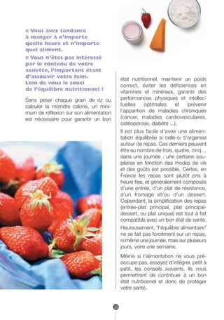 22
■ Vous avez tendance
à manger à n’importe
quelle heure et n’importe
quel aliment.
■ Vous n’êtes pas intéressé
par le contenu de votre
assiette, l’important étant
d’assouvir votre faim.
Loin de vous le souci
de l’équilibre nutritionnel !
Sans peser chaque grain de riz ou
calculer la moindre calorie, un mini-
mum de réflexion sur son alimentation
est nécessaire pour garantir un bon
état nutritionnel, maintenir un poids
correct, éviter les déficiences en
vitamines et minéraux, garantir des
performances physiques et intellec-
tuelles optimales et prévenir
l’apparition de maladies chroniques
(cancer, maladies cardiovasculaires,
ostéoporose, diabète ...).
Il est plus facile d’avoir une alimen-
tation équilibrée si celle-ci s’organise
autour de repas. Ces derniers peuvent
être au nombre de trois, quatre, cinq…
dans une journée : une certaine sou-
plesse en fonction des modes de vie
et des goûts est possible. Certes, en
France les repas sont plutôt pris à
heure fixe, et généralement composés
d’une entrée, d’un plat de résistance,
d’un fromage et/ou d’un dessert.
Cependant, la simplification des repas
(entrée-plat principal, plat principal-
dessert, ou plat unique) est tout à fait
compatible avec un bon état de santé.
Heureusement, "l’équilibre alimentaire"
ne se fait pas forcément sur un repas,
ni même une journée, mais sur plusieurs
jours, voire une semaine.
Même si l’alimentation ne vous pré-
occupe pas, essayez d’intégrer, petit à
petit, les conseils suivants. Ils vous
permettront de contribuer à un bon
état nutritionnel et donc de protéger
votre santé.
22
250-09187-L sante_mangeant_23sept:250-08187-L interieur 24/09/09 21:08 Page 22
 