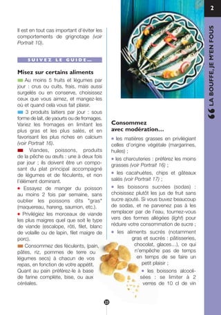 Il est en tout cas important d’éviter les
comportements de grignotage (voir
Portrait 10).
S U I V E Z L E G U I D E …
Misez sur certains aliments
■ Au moins 5 fruits et légumes par
jour : crus ou cuits, frais, mais aussi
surgelés ou en conserve, choisissez
ceux que vous aimez, et mangez-les
où et quand cela vous fait plaisir.
■ 3 produits laitiers par jour : sous
forme de lait, de yaourts ou de fromages.
Variez les fromages en limitant les
plus gras et les plus salés, et en
favorisant les plus riches en calcium
(voir Portrait 16).
■ Viandes, poissons, produits
de la pêche ou œufs : une à deux fois
par jour ; ils doivent être un compo-
sant du plat principal accompagné
de légumes et de féculents, et non
l’élément dominant.
● Essayez de manger du poisson
au moins 2 fois par semaine, sans
oublier les poissons dits "gras"
(maquereau, hareng, saumon, etc.).
● Privilégiez les morceaux de viande
les plus maigres quel que soit le type
de viande (escalope, rôti, filet, blanc
de volaille ou de lapin, filet maigre de
porc).
■ Consommez des féculents, (pain,
pâtes, riz, pommes de terre ou
légumes secs) à chacun de vos
repas, en fonction de votre appétit.
Quant au pain préférez-le à base
de farine complète, bise, ou aux
céréales.
Consommez
avec modération…
● les matières grasses en privilégiant
celles d’origine végétale (margarines,
huiles) ;
● les charcuteries : préférez les moins
grasses (voir Portrait 16) ;
● les cacahuètes, chips et gâteaux
salés (voir Portrait 17) ;
● les boissons sucrées (sodas) :
choisissez plutôt les jus de fruit sans
sucre ajouté. Si vous buvez beaucoup
de sodas, et ne parvenez pas à les
remplacer par de l’eau, tournez-vous
vers des formes allégées (light) pour
réduire votre consommation de sucre ;
● les aliments sucrés (notamment
gras et sucrés : pâtisseries,
chocolat, glaces…), ce qui
n’empêche pas de temps
en temps de se faire un
petit plaisir ;
● les boissons alcooli-
sées : se limiter à 2
verres de 10 cl de vin
“LABOUFFE,JEM’ENFOUS
2
23
250-09187-L sante_mangeant_23sept:250-09187-L sante_mangeant_ 1/10/09 15:10 Page 23
 