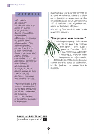 J
maximum par jour pour les femmes et
à 3 pour les hommes. Même si la bière
est moins riche en alcool, une canette
en apporte autant qu’un verre de vin à
12°. Si vous en buvez régulièrement,
misez sur les bières allégées ;
● le sel : goûtez avant de saler ou de
resaler les aliments.
"Bougez pour vous dépenser"
L’activité physique quotidienne ne
se résume pas à la pratique
d’un sport ; c’est aussi :
prendre l’escalier plutôt
que l’ascenseur ou l’escalier
mécanique, marcher d’un
bon pas sur les trajets courts,
descendre du métro ou du bus une
station avant ou après sa destination,
bricoler, jardiner… et même faire le
ménage.
consultez le portrait n°
POUR PLUS D’INFORMATIONS
1
A S T U C E S
● Pour éviter
de "craquer"
sur des aliments trop
riches en sucres
et en graisses
(barres chocolatées,
viennoiseries,
pâtisseries, confiseries)
ou gras et salés
(charcuteries, chips,
biscuits apéritifs),
pensez à avoir sous
la main : des fruits
(banane, pomme, kiwi,
pêche, orange,
clémentine…), un petit
pain (plutôt complet ou
aux céréales),
un morceau de
fromage, un yaourt
à boire, un jus de fruits
(100 % pur jus),
de l’eau… qui seront
vos aliments "en-cas".
● Faites une liste avant
vos courses en misant
sur les fruits et légumes,
les aliments céréaliers,
les féculents,
les produits laitiers
et les viandes peu gras
et le poisson.
La bouffe, je m’en fous
24
250-09187-L sante_mangeant_23sept:250-08187-L interieur 24/09/09 21:09 Page 24
 