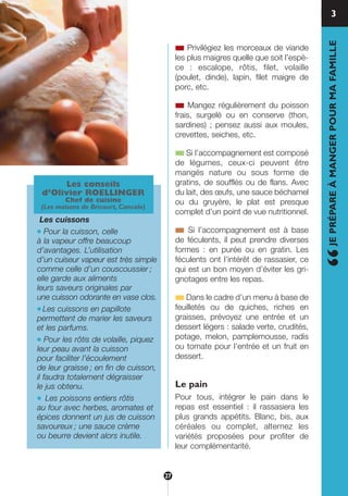 ■ Privilégiez les morceaux de viande
les plus maigres quelle que soit l’espè-
ce : escalope, rôtis, filet, volaille
(poulet, dinde), lapin, filet maigre de
porc, etc.
■ Mangez régulièrement du poisson
frais, surgelé ou en conserve (thon,
sardines) ; pensez aussi aux moules,
crevettes, seiches, etc.
■ Si l’accompagnement est composé
de légumes, ceux-ci peuvent être
mangés nature ou sous forme de
gratins, de soufflés ou de flans. Avec
du lait, des œufs, une sauce béchamel
ou du gruyère, le plat est presque
complet d’un point de vue nutritionnel.
■ Si l’accompagnement est à base
de féculents, il peut prendre diverses
formes : en purée ou en gratin. Les
féculents ont l’intérêt de rassasier, ce
qui est un bon moyen d’éviter les gri-
gnotages entre les repas.
■ Dans le cadre d’un menu à base de
feuilletés ou de quiches, riches en
graisses, prévoyez une entrée et un
dessert légers : salade verte, crudités,
potage, melon, pamplemousse, radis
ou tomate pour l’entrée et un fruit en
dessert.
Le pain
Pour tous, intégrer le pain dans le
repas est essentiel : il rassasiera les
plus grands appétits. Blanc, bis, aux
céréales ou complet, alternez les
variétés proposées pour profiter de
leur complémentarité.
“JEPRÉPAREÀMANGERPOURMAFAMILLE
Les conseils
d’Olivier ROELLINGER
Chef de cuisine
(Les maisons de Bricourt, Cancale)
Les cuissons
● Pour la cuisson, celle
à la vapeur offre beaucoup
d’avantages. L’utilisation
d’un cuiseur vapeur est très simple
comme celle d’un couscoussier ;
elle garde aux aliments
leurs saveurs originales par
une cuisson odorante en vase clos.
● Les cuissons en papillote
permettent de marier les saveurs
et les parfums.
● Pour les rôtis de volaille, piquez
leur peau avant la cuisson
pour faciliter l’écoulement
de leur graisse ; en fin de cuisson,
il faudra totalement dégraisser
le jus obtenu.
● Les poissons entiers rôtis
au four avec herbes, aromates et
épices donnent un jus de cuisson
savoureux ; une sauce crème
ou beurre devient alors inutile.
3
27
250-09187-L sante_mangeant_23sept:250-08187-L interieur 24/09/09 21:09 Page 27
 
