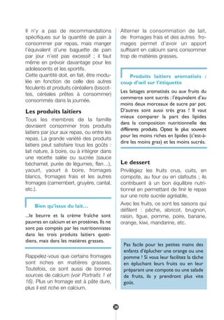 Il n’y a pas de recommandations
spécifiques sur la quantité de pain à
consommer par repas, mais manger
l’équivalent d’une baguette de pain
par jour n’est pas excessif ; il faut
même en prévoir davantage pour les
adolescents et les sportifs.
Cette quantité doit, en fait, être modu-
lée en fonction de celle des autres
féculents et produits céréaliers (biscot-
tes, céréales prêtes à consommer)
consommés dans la journée.
Les produits laitiers
Tous les membres de la famille
devraient consommer trois produits
laitiers par jour aux repas, ou entre les
repas. La grande variété des produits
laitiers peut satisfaire tous les goûts :
lait nature, à boire, ou à intégrer dans
une recette salée ou sucrée (sauce
béchamel, purée de légumes, flan…),
yaourt, yaourt à boire, fromages
blancs, fromages frais et les autres
fromages (camembert, gruyère, cantal,
etc.).
Rappelez-vous que certains fromages
sont riches en matières grasses.
Toutefois, ce sont aussi de bonnes
sources de calcium (voir Portraits 1 et
16). Plus un fromage est à pâte dure,
plus il est riche en calcium.
Alterner la consommation de lait,
de fromages frais et des autres fro-
mages permet d’avoir un apport
suffisant en calcium sans consommer
trop de matières grasses.
Produits laitiers aromatisés :
coup d’œil sur l’étiquette
Les laitages aromatisés ou aux fruits du
commerce sont sucrés : l’équivalent d’au
moins deux morceaux de sucre par pot.
D’autres sont aussi très gras ! Il vaut
mieux comparer la part des lipides
dans la composition nutritionnelle des
différents produits. Optez le plus souvent
pour les moins riches en lipides (c’est-à-
dire les moins gras) et les moins sucrés.
Le dessert
Privilégiez les fruits crus, cuits, en
compote, au four ou en clafoutis ; ils
contribuent à un bon équilibre nutri-
tionnel en permettant de finir le repas
sur une note sucrée agréable.
Avec les fruits, ce sont les saisons qui
défilent : pêche, abricot, brugnon,
raisin, figue, pomme, poire, banane,
orange, kiwi, mandarine, etc.
Pas facile pour les petites mains des
enfants d’éplucher une orange ou une
pomme ! Si vous leur facilitez la tâche
en épluchant leurs fruits ou en leur
préparant une compote ou une salade
de fruits, ils y prendront plus vite
goût.
Bien qu’issus du lait…
...le beurre et la crème fraîche sont
pauvres en calcium et en protéines.Ils ne
sont pas comptés par les nutritionnistes
dans les trois produits laitiers quoti-
diens, mais dans les matières grasses.
28
250-09187-L sante_mangeant_23sept:250-08187-L interieur 24/09/09 21:09 Page 28
 