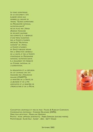 LE FOND SCIENTIFIQUE
DE CE DOCUMENT A ÉTÉ
ÉLABORÉ GRÂCE AUX
MEMBRES DU GROUPE DE
TRAVAIL "GUIDES ALIMENTAIRES
DU PROGRAMME NATIONAL
NUTRITION-SANTÉ"
MIS EN PLACE PAR L’AFSSA
(AGENCE FRANÇAISE
DE SÉCURITÉ SANITAIRE
DES ALIMENTS). IL A BÉNÉFICIÉ
D’UNE TRIPLE VALIDATION
PAR LE COMITÉ D’EXPERTS
SPÉCIALISÉ "NUTRITION
HUMAINE" DE L’AFSSA,
LE COMITÉ D’EXPERTS
EN SANTÉ PUBLIQUE RÉUNIS
PAR LA DIRECTION GÉNÉRALE
DE LA SANTÉ, ET PAR LE COMITÉ
STRATÉGIQUE DU PROGRAMME
NATIONAL NUTRITION-SANTÉ.
IL A ÉGALEMENT ÉTÉ PRÉSENTÉ
AU CONSEIL NATIONAL DE
L’ALIMENTATION.
LA RÉALISATION ET LA DIFFUSION
DE CET OUVRAGE ONT ÉTÉ
FINANCÉES PAR L’ASSURANCE
MALADIE (CNAMTS),
LE MINISTÈRE DE LA SANTÉ, DE
LA JEUNESSE ET DE LA VIE
ASSOCIATIVE ET LE MINISTÈRE DE
L’AGRICULTURE ET DE LA PÊCHE.
CONCEPTION GRAPHIQUE ET MISE EN PAGE :YOUNG & RUBICAM CORPORATE
COORDINATION ÉDITORIALE : CORINNE DELAMAIRE (INPES)
DIRECTEUR ARTISTIQUE : MARIE-LINE GREFFARD
PHOTOS : PETER LIPPMANN (PORTRAITS) - FABIEN SARRAZIN (NATURES MORTES)
PHOTOTHÈQUES : SUCRÉ SALÉ - SUNSET - ZEFA - GETTY IMAGES
SEPTEMBRE 2002
250-09187-L sante_mangeant_23sept:250-08187-L interieur 24/09/09 16:20 Page 2
 