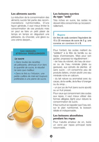 Les aliments sucrés
La réduction de la consommation des
aliments sucrés fait partie des recom-
mandations nutritionnelles. D’une
façon générale, il vaut mieux limiter la
consommation de ces produits mais
on peut se faire un petit plaisir de
temps en temps en dégustant une
pâtisserie, du chocolat, une glace ou
une crème dessert...
Les boissons sucrées
du type "soda"
Très riches en sucre, les sodas ne
doivent être consommés qu’occasion-
nellement.
Repère
Un litre de soda contient l’équivalent de
15 à 25 morceaux de sucre de 5 g ; une
canette en contient 6 à 8.
Pour l’enfant, les sodas mettent du
"pétillant" à la fête de famille ou au
repas d’anniversaire. Mais pour son
goûter, proposez-lui régulièrement :
- de l’eau du robinet, de l’eau de sour-
ce ou de l’eau minérale (plate ou
gazeuse), aux extraits de plantes et
sans sucre ; s’il consomme peu de
produits laitiers, choisir plutôt une eau
minérale riche en calcium.
- du lait nature ou aromatisé avec du
cacao, de la vanille, de la fleur d’oranger
ou du sirop…
- un pur jus de fruit (sans sucre ajouté)
ou un fruit pressé.
Pour ceux qui consomment des sodas
aux repas, il vaut mieux utiliser des
formes allégées (light) pour réduire la
consommation de sucre.
Il faut surtout se rappeler que l’eau est,
sur le plan nutritionnel, la boisson
idéale et indispensable.
Les boissons alcoolisées
pendant les repas
Pour l’adulte amateur de vin, boire
un verre par repas principal reste
raisonnable.
Les conseils
d’Olivier ROELLINGER
Le sucre
● Dans toutes les recettes
de pâtisserie, diminuez d’un tiers
la quantité de sucre, le résultat
ne sera que meilleur.
● Dans le thé ou l’infusion, une
petite cuillère de miel est toujours
préférable à une pierre de sucre.
30
30
250-09187-L sante_mangeant_23sept:250-08187-L interieur 24/09/09 21:09 Page 30
 