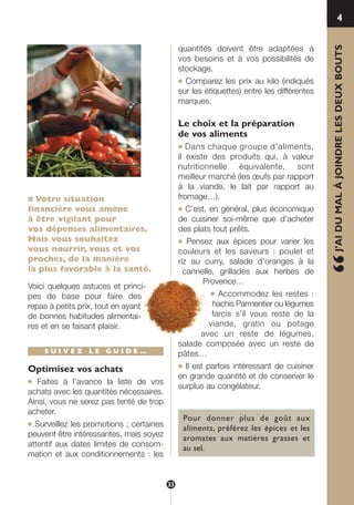 ■ Votre situation
financière vous amène
à être vigilant pour
vos dépenses alimentaires.
Mais vous souhaitez
vous nourrir, vous et vos
proches, de la manière
la plus favorable à la santé.
Voici quelques astuces et princi-
pes de base pour faire des
repas à petits prix, tout en ayant
de bonnes habitudes alimentai-
res et en se faisant plaisir.
S U I V E Z L E G U I D E …
Optimisez vos achats
● Faites à l’avance la liste de vos
achats avec les quantités nécessaires.
Ainsi, vous ne serez pas tenté de trop
acheter.
● Surveillez les promotions ; certaines
peuvent être intéressantes, mais soyez
attentif aux dates limites de consom-
mation et aux conditionnements : les
quantités doivent être adaptées à
vos besoins et à vos possibilités de
stockage.
● Comparez les prix au kilo (indiqués
sur les étiquettes) entre les différentes
marques.
Le choix et la préparation
de vos aliments
● Dans chaque groupe d’aliments,
il existe des produits qui, à valeur
nutritionnelle équivalente, sont
meilleur marché (les œufs par rapport
à la viande, le lait par rapport au
fromage…).
● C’est, en général, plus économique
de cuisiner soi-même que d’acheter
des plats tout prêts.
● Pensez aux épices pour varier les
couleurs et les saveurs : poulet et
riz au curry, salade d’oranges à la
cannelle, grillades aux herbes de
Provence…
● Accommodez les restes :
hachis Parmentier ou légumes
farcis s’il vous reste de la
viande, gratin ou potage
avec un reste de légumes,
salade composée avec un reste de
pâtes…
● Il est parfois intéressant de cuisiner
en grande quantité et de conserver le
surplus au congélateur.
“J’AIDUMALÀJOINDRELESDEUXBOUTS
4
Pour donner plus de goût aux
aliments, préférez les épices et les
aromates aux matières grasses et
au sel.
33
250-09187-L sante_mangeant_23sept:250-08187-L interieur 25/09/09 9:52 Page 33
 