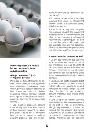 Pour respecter au mieux
les recommandations
nutritionnelles
Mangez au moins 5 fruits
et légumes par jour
Privilégiez les fruits et légumes de sai-
son ; moins chers, ils sont également
plus savoureux : agrumes, kiwis,
choux, poireaux, carottes et navets en
hiver, fraises au printemps, pêches,
nectarines, melons, poivrons, tomates
et courgettes en été, poires et raisin en
automne, pommes et bananes toute
l’année...
● Les marchés proposent certains
fruits et légumes frais bon marché
et l’on bénéficie souvent de rabais
peu avant l’heure de la fermeture.
Les grandes et moyennes surfaces
peuvent proposer des prix intéres-
sants, notamment les "discounts ali-
mentaires".
● Pour éviter de perdre les fruits et les
légumes trop mûrs ou légèrement
abîmés, pensez aux compotes, coulis,
salades ou soupes.
● Les fruits et légumes surgelés
non cuisinés peuvent être également
intéressants sur le plan nutritionnel. De
plus, ils sont rapides à préparer et
relativement économiques si l’on
compare leur prix au kilo avec celui
des produits frais une fois épluchés.
De même, les conserves peuvent être
une alternative aux légumes frais cuits.
Alternez viandes, poissons et œufs
● Le prix des viandes et des poissons
varie sensiblement selon la nature
des morceaux, les lieux de vente et
de production et les moments de
l’année : comparez les prix et vérifiez
que la viande qui était la moins chère
la semaine dernière l’est toujours cette
semaine.
● Le poulet, les abats, les œufs, le lait
sont des aliments de bonne valeur
nutritionnelle et bon marché. Ils peuvent
remplacer la viande rouge, souvent
plus chère (pour ce type de viande,
certains morceaux sont moins chers
que d’autres).
● Dans un repas, les viandes, poissons
et œufs devraient être une composan-
te du plat et non la dominante.
Mangez régulièrement du poisson : au
moins 2 fois par semaine ; les formes
surgelées ou en conserve permettent
de trouver du poisson à des prix abor-
dables. N’oubliez pas les poissons
34
250-09187-L sante_mangeant_23sept:250-08187-L interieur 25/09/09 9:52 Page 34
 
