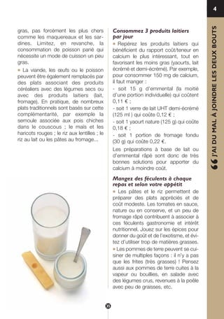 “J’AIDUMALÀJOINDRELESDEUXBOUTS
4
gras, pas forcément les plus chers
comme les maquereaux et les sar-
dines. Limitez, en revanche, la
consommation de poisson pané qui
nécessite un mode de cuisson un peu
gras.
● La viande, les œufs ou le poisson
peuvent être également remplacés par
des plats associant des produits
céréaliers avec des légumes secs ou
avec des produits laitiers (lait,
fromage). En pratique, de nombreux
plats traditionnels sont basés sur cette
complémentarité, par exemple la
semoule associée aux pois chiches
dans le couscous ; le maïs et les
haricots rouges ; le riz aux lentilles ; le
riz au lait ou les pâtes au fromage...
Consommez 3 produits laitiers
par jour
● Repérez les produits laitiers qui
bénéficient du rapport coût/teneur en
calcium le plus intéressant, tout en
favorisant les moins gras (yaourts, lait
écrémé et demi-écrémé). Par exemple,
pour consommer 150 mg de calcium,
il faut manger :
- soit 15 g d’emmental (la moitié
d’une portion individuelle) qui coûtent
0,11 € ;
- soit 1 verre de lait UHT demi-écrémé
(125 ml ) qui coûte 0,12 € ;
- soit 1 yaourt nature (125 g) qui coûte
0,18 € ;
- soit 1 portion de fromage fondu
(30 g) qui coûte 0,22 €.
Les préparations à base de lait ou
d’emmental râpé sont donc de très
bonnes solutions pour apporter du
calcium à moindre coût.
Mangez des féculents à chaque
repas et selon votre appétit
● Les pâtes et le riz permettent de
préparer des plats appréciés et de
coût modeste. Les tomates en sauce,
nature ou en conserve, et un peu de
fromage râpé contribuent à associer à
ces féculents gastronomie et intérêt
nutritionnel. Jouez sur les épices pour
donner du goût et de l’exotisme, et évi-
tez d’utiliser trop de matières grasses.
● Les pommes de terre peuvent se cui-
siner de multiples façons : il n’y a pas
que les frites (très grasses) ! Pensez
aussi aux pommes de terre cuites à la
vapeur ou bouillies, en salade avec
des légumes crus, revenues à la poêle
avec peu de graisses, etc.
35
250-09187-L sante_mangeant_23sept:250-08187-L interieur 25/09/09 9:52 Page 35
 