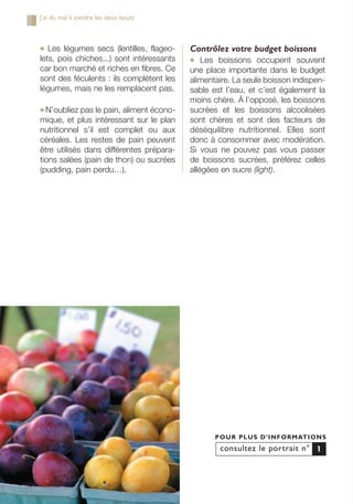 ● Les légumes secs (lentilles, flageo-
lets, pois chiches...) sont intéressants
car bon marché et riches en fibres. Ce
sont des féculents : ils complètent les
légumes, mais ne les remplacent pas.
● N’oubliez pas le pain, aliment écono-
mique, et plus intéressant sur le plan
nutritionnel s’il est complet ou aux
céréales. Les restes de pain peuvent
être utilisés dans différentes prépara-
tions salées (pain de thon) ou sucrées
(pudding, pain perdu…).
Contrôlez votre budget boissons
● Les boissons occupent souvent
une place importante dans le budget
alimentaire. La seule boisson indispen-
sable est l’eau, et c’est également la
moins chère. À l’opposé, les boissons
sucrées et les boissons alcoolisées
sont chères et sont des facteurs de
déséquilibre nutritionnel. Elles sont
donc à consommer avec modération.
Si vous ne pouvez pas vous passer
de boissons sucrées, préférez celles
allégées en sucre (light).
consultez le portrait n°
POUR PLUS D’INFORMATIONS
1
J’ai du mal à joindre les deux bouts
250-09187-L sante_mangeant_23sept:250-09187-L sante_mangeant_ 1/10/09 11:00 Page 36
 