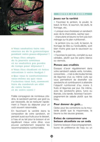 ■ Vous souhaitez faire vos
courses ou de la gymnastique
pendant votre pause-déjeuner ?
■ Vous êtes adepte
de la journée continue
et ne souhaitez pas perdre
de temps pour déjeuner ?
■ Vous êtes étudiant et faites
attention à votre budget ?
■ Que vous le confectionniez
vous-même ou que vous
l’achetiez tout fait, comment
faire du sandwich un allié
de votre forme
et de votre santé ?
Fidèle compagnon de nombreux cita-
dins, le sandwich permet, par goût ou
par nécessité, de se restaurer rapide-
ment à l’heure du déjeuner pour un
coût souvent raisonnable.
En favorisant la variété dans la
composition de votre sandwich, en
pensant aussi aux fruits pour le dessert,
à l’eau et au lait pour la boisson et en
équilibrant mieux votre dîner, vous
pouvez parfaitement respecter les
recommandations nutritionnelles.
S U I V E Z L E G U I D E …
Jouez sur la variété
● Favorisez le jambon, le poulet, le
bœuf, le thon, le saumon, les œufs, le
fromage, etc.
● Lorsque vous choisissez un sandwich
avec de la charcuterie, sachez que :
- charcuterie et beurre ne font pas bon
ménage sur le plan nutritionnel ;
- le jambon (cru ou cuit), le bacon, le
fromage de tête ou l’andouillette, sont
bien moins gras que le saucisson ou
le pâté.
● Favorisez le pain bis, complet ou aux
céréales, plutôt que les pains blancs
ou viennois.
Pensez aux crudités
Essayez d’avoir régulièrement dans
votre sandwich salade verte, tomates,
concombre… c’est-à-dire toutes formes
de légumes crus ou même cuits qui
vous permettront de diversifier vos
sandwichs et contribueront à atteindre
l’objectif nutritionnel d’au moins 5
fruits et légumes par jour. De même,
avec les sandwichs grecs, turcs ou
libanais, à la viande, favorisez l’accom-
pagnement de salade plutôt que les
frites.
Pour donner du goût…
Optez pour les cornichons ou la mou-
tarde plutôt que la mayonnaise, le
beurre ou les sauces grasses.
Evitez de consommer une
boisson alcoolisée ou un soda
Comme boisson d’accompagnement,
buvez de préférence de l’eau ou un
38
250-09187-L sante_mangeant_23sept:250-09187-L sante_mangeant_ 1/10/09 11:00 Page 38
 