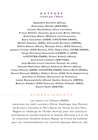 Raphaëlle Ancellin (Afssa),
Dominique Baelde (DGCCRF),
Lucette Bar thélémy (Cres Lorraine),
France Bellisle (Inserm), Jean-Louis Ber ta (Afssa),
Dominique Boute (Médecin nutritionniste),
Katia Castetbon (USEN, InVS/ISTNA-CNAM),
Michel Chauliac (DGS), Christelle Duchène (INPES),
Céline Dumas (Afssa), Monique Ferr y (CHU Valence),
Jacques Fricker (CHU Bichat), Pilar Galan (Inra, ISTNA-CNAM),
Serge Hercberg (Inserm/Inra/CNAM et USEN,
InVS/ISTNA-CNAM), Esther Kalonji (Afssa),
Jean-Louis Lamber t (ENITIAA),
Jean-Michel Lecerf (Institut Pasteur de Lille),
Chantal Malenfant (Afssa), Ambroise Mar tin (Afssa),
Louise Mennen (USEN, InVS/ISTNA-CNAM), Pierre Mérel (DGAL),
Daniel Nairaud (DGAL), Gilber t Pérès (CHU Pitié-Salpétrière),
Jean-Pierre Poulain (Université de Toulouse),
Landy Razanamahefa (Afssa), Sandra Scaturro (INPES),
Béatrix Sidobre (CHU Valence), Hélène Thibault (DGS),
Daniel Tomé (INA-PG).
A U T E U R S
réunis par l’Afssa
Les auteurs et l’éditeur (INPES)
remercient les chefs cuisiniers Olivier Roellinger (Les Maisons
de Bricourt, Cancale) et Marc Veyrat (La Ferme de mon Père,
Megève et l’Auberge de l’Eridan, Annecy) pour leur précieuse
contribution en conseils culinaires et recettes (Portraits 3, 6 et 13).
Ils remercient Zinedine Zidane (Équipe de France de football)
pour ses recommandations sur l’activité physique (Portrait 24).
R E M E R C I E M E N T S
250-09187-L sante_mangeant_23sept:250-08187-L interieur 24/09/09 16:20 Page 3
 