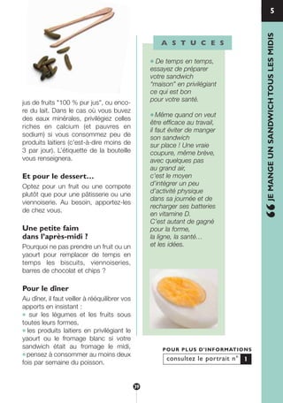 1
jus de fruits "100 % pur jus", ou enco-
re du lait. Dans le cas où vous buvez
des eaux minérales, privilégiez celles
riches en calcium (et pauvres en
sodium) si vous consommez peu de
produits laitiers (c’est-à-dire moins de
3 par jour). L’étiquette de la bouteille
vous renseignera.
Et pour le dessert…
Optez pour un fruit ou une compote
plutôt que pour une pâtisserie ou une
viennoiserie. Au besoin, apportez-les
de chez vous.
Une petite faim
dans l’après-midi ?
Pourquoi ne pas prendre un fruit ou un
yaourt pour remplacer de temps en
temps les biscuits, viennoiseries,
barres de chocolat et chips ?
Pour le dîner
Au dîner, il faut veiller à rééquilibrer vos
apports en insistant :
● sur les légumes et les fruits sous
toutes leurs formes,
● les produits laitiers en privilégiant le
yaourt ou le fromage blanc si votre
sandwich était au fromage le midi,
● pensez à consommer au moins deux
fois par semaine du poisson.
A S T U C E S
● De temps en temps,
essayez de préparer
votre sandwich
“maison” en privilégiant
ce qui est bon
pour votre santé.
● Même quand on veut
être efficace au travail,
il faut éviter de manger
son sandwich
sur place ! Une vraie
coupure, même brève,
avec quelques pas
au grand air,
c’est le moyen
d’intégrer un peu
d’activité physique
dans sa journée et de
recharger ses batteries
en vitamine D.
C’est autant de gagné
pour la forme,
la ligne, la santé…
et les idées.
5
“JEMANGEUNSANDWICHTOUSLESMIDIS
consultez le portrait n°
POUR PLUS D’INFORMATIONS
1
39
250-09187-L sante_mangeant_23sept:250-09187-L sante_mangeant_ 1/10/09 11:00 Page 39
 