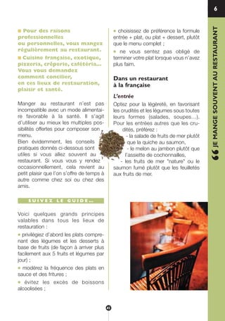 ■ Pour des raisons
professionnelles
ou personnelles, vous mangez
régulièrement au restaurant.
■ Cuisine française, exotique,
pizzeria, crêperie, cafétéria…
Vous vous demandez
comment concilier,
en ces lieux de restauration,
plaisir et santé.
Manger au restaurant n’est pas
incompatible avec un mode alimentai-
re favorable à la santé. Il s’agit
d’utiliser au mieux les multiples pos-
sibilités offertes pour composer son
menu.
Bien évidemment, les conseils
pratiques donnés ci-dessous sont
utiles si vous allez souvent au
restaurant. Si vous vous y rendez
occasionnellement, cela revient au
petit plaisir que l’on s’offre de temps à
autre comme chez soi ou chez des
amis.
S U I V E Z L E G U I D E …
Voici quelques grands principes
valables dans tous les lieux de
restauration :
● privilégiez d’abord les plats compre-
nant des légumes et les desserts à
base de fruits (de façon à arriver plus
facilement aux 5 fruits et légumes par
jour) ;
● modérez la fréquence des plats en
sauce et des fritures ;
● évitez les excès de boissons
alcoolisées ;
● choisissez de préférence la formule
entrée + plat, ou plat + dessert, plutôt
que le menu complet ;
● ne vous sentez pas obligé de
terminer votre plat lorsque vous n’avez
plus faim.
Dans un restaurant
à la française
L’entrée
Optez pour la légèreté, en favorisant
les crudités et les légumes sous toutes
leurs formes (salades, soupes…).
Pour les entrées autres que les cru-
dités, préférez :
- la salade de fruits de mer plutôt
que la quiche au saumon,
- le melon au jambon plutôt que
l’assiette de cochonnailles,
- les fruits de mer "nature" ou le
saumon fumé plutôt que les feuilletés
aux fruits de mer.
6
“JEMANGESOUVENTAURESTAURANT
41
250-09187-L sante_mangeant_23sept:250-08187-L interieur 25/09/09 11:50 Page 41
 
