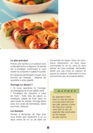 Le plat principal
Prenez une viande ou un poisson avec
un féculent et/ou un légume. Ce dernier
est à privilégier, notamment si votre
entrée ne comporte ni salade ni crudité.
En l’absence de féculents, le pain vous
fournira de l’énergie : adaptez les
quantités à votre appétit.
Fromage ou dessert ?
● Si vous appréciez le fromage,
accompagnez-le d’une salade verte.
● Privilégiez les desserts à base
de fruits : fruits frais de saison ou
exotiques, salade de fruits (avec ou
sans boule de sorbet), fromage blanc
avec son coulis de framboises, tartes
aux fruits, clafoutis.
Les boissons
Pensez à demander de l’eau pour
vous limiter plus facilement à un ou
deux verres de vin ou de bière sur
l’ensemble du repas. Dans de nom-
breux restaurants, on peut aussi
commander le vin au verre. Si vous
prenez de l’eau minérale, demandez
plutôt une eau riche en calcium et
pauvre en sodium, notamment si vous
consommez peu de produits laitiers.
A S T U C E
En attendant d’être
servi ou que les autres
convives aient terminé
leur plat, pensez à boire
de l’eau pour calmer
votre faim au lieu de
grignoter des cacahuètes
ou de manger
du pain beurré.
42
250-09187-L sante_mangeant_23sept:250-08187-L interieur 25/09/09 11:50 Page 42
 