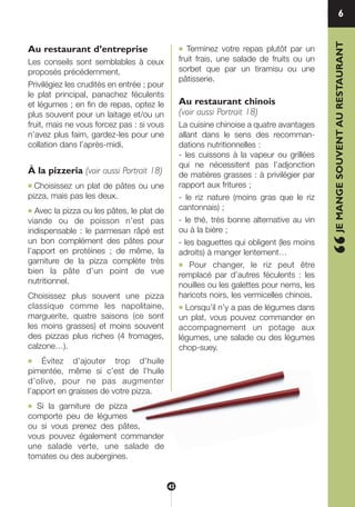 Au restaurant d’entreprise
Les conseils sont semblables à ceux
proposés précédemment.
Privilégiez les crudités en entrée ; pour
le plat principal, panachez féculents
et légumes ; en fin de repas, optez le
plus souvent pour un laitage et/ou un
fruit, mais ne vous forcez pas : si vous
n’avez plus faim, gardez-les pour une
collation dans l’après-midi.
À la pizzeria (voir aussi Portrait 18)
● Choisissez un plat de pâtes ou une
pizza, mais pas les deux.
● Avec la pizza ou les pâtes, le plat de
viande ou de poisson n’est pas
indispensable : le parmesan râpé est
un bon complément des pâtes pour
l’apport en protéines ; de même, la
garniture de la pizza complète très
bien la pâte d’un point de vue
nutritionnel.
Choisissez plus souvent une pizza
classique comme les napolitaine,
marguerite, quatre saisons (ce sont
les moins grasses) et moins souvent
des pizzas plus riches (4 fromages,
calzone…).
● Évitez d’ajouter trop d’huile
pimentée, même si c’est de l’huile
d’olive, pour ne pas augmenter
l’apport en graisses de votre pizza.
● Si la garniture de pizza
comporte peu de légumes
ou si vous prenez des pâtes,
vous pouvez également commander
une salade verte, une salade de
tomates ou des aubergines.
● Terminez votre repas plutôt par un
fruit frais, une salade de fruits ou un
sorbet que par un tiramisu ou une
pâtisserie.
Au restaurant chinois
(voir aussi Portrait 18)
La cuisine chinoise a quatre avantages
allant dans le sens des recomman-
dations nutritionnelles :
- les cuissons à la vapeur ou grillées
qui ne nécessitent pas l’adjonction
de matières grasses : à privilégier par
rapport aux fritures ;
- le riz nature (moins gras que le riz
cantonnais) ;
- le thé, très bonne alternative au vin
ou à la bière ;
- les baguettes qui obligent (les moins
adroits) à manger lentement…
● Pour changer, le riz peut être
remplacé par d’autres féculents : les
nouilles ou les galettes pour nems, les
haricots noirs, les vermicelles chinois.
● Lorsqu’il n’y a pas de légumes dans
un plat, vous pouvez commander en
accompagnement un potage aux
légumes, une salade ou des légumes
chop-suey. “JEMANGESOUVENTAURESTAURANT
6
43
250-09187-L sante_mangeant_23sept:250-08187-L interieur 25/09/09 11:50 Page 43
 