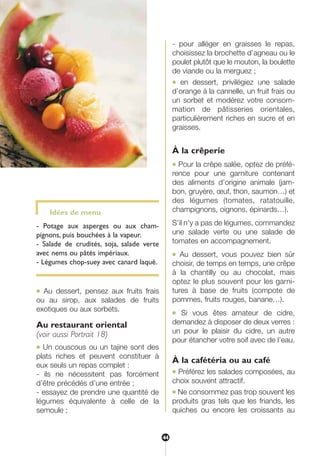 Idées de menu
- Potage aux asperges ou aux cham-
pignons, puis bouchées à la vapeur.
- Salade de crudités, soja, salade verte
avec nems ou pâtés impériaux.
- Légumes chop-suey avec canard laqué.
● Au dessert, pensez aux fruits frais
ou au sirop, aux salades de fruits
exotiques ou aux sorbets.
Au restaurant oriental
(voir aussi Portrait 18)
● Un couscous ou un tajine sont des
plats riches et peuvent constituer à
eux seuls un repas complet :
- ils ne nécessitent pas forcément
d’être précédés d’une entrée ;
- essayez de prendre une quantité de
légumes équivalente à celle de la
semoule ;
- pour alléger en graisses le repas,
choisissez la brochette d’agneau ou le
poulet plutôt que le mouton, la boulette
de viande ou la merguez ;
● en dessert, privilégiez une salade
d’orange à la cannelle, un fruit frais ou
un sorbet et modérez votre consom-
mation de pâtisseries orientales,
particulièrement riches en sucre et en
graisses.
À la crêperie
● Pour la crêpe salée, optez de préfé-
rence pour une garniture contenant
des aliments d’origine animale (jam-
bon, gruyère, œuf, thon, saumon…) et
des légumes (tomates, ratatouille,
champignons, oignons, épinards…).
S’il n’y a pas de légumes, commandez
une salade verte ou une salade de
tomates en accompagnement.
● Au dessert, vous pouvez bien sûr
choisir, de temps en temps, une crêpe
à la chantilly ou au chocolat, mais
optez le plus souvent pour les garni-
tures à base de fruits (compote de
pommes, fruits rouges, banane…).
● Si vous êtes amateur de cidre,
demandez à disposer de deux verres :
un pour le plaisir du cidre, un autre
pour étancher votre soif avec de l’eau.
À la cafétéria ou au café
● Préférez les salades composées, au
choix souvent attractif.
● Ne consommez pas trop souvent les
produits gras tels que les friands, les
quiches ou encore les croissants au
44
250-09187-L sante_mangeant_23sept:250-08187-L interieur 25/09/09 11:51 Page 44
 