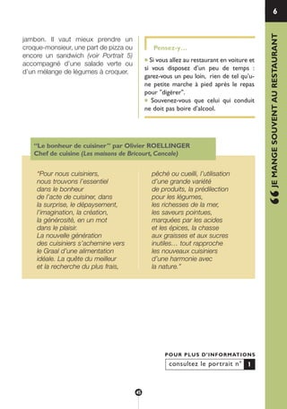 jambon. Il vaut mieux prendre un
croque-monsieur, une part de pizza ou
encore un sandwich (voir Portrait 5)
accompagné d’une salade verte ou
d’un mélange de légumes à croquer.
Pensez-y…
● Si vous allez au restaurant en voiture et
si vous disposez d’un peu de temps :
garez-vous un peu loin, rien de tel qu’u-
ne petite marche à pied après le repas
pour "digérer".
● Souvenez-vous que celui qui conduit
ne doit pas boire d’alcool.
6
“JEMANGESOUVENTAURESTAURANT
consultez le portrait n°
POUR PLUS D’INFORMATIONS
1
“Le bonheur de cuisiner” par Olivier ROELLINGER
Chef de cuisine (Les maisons de Bricourt, Cancale)
“Pour nous cuisiniers,
nous trouvons l’essentiel
dans le bonheur
de l’acte de cuisiner, dans
la surprise, le dépaysement,
l’imagination, la création,
la générosité, en un mot
dans le plaisir.
La nouvelle génération
des cuisiniers s’achemine vers
le Graal d’une alimentation
idéale. La quête du meilleur
et la recherche du plus frais,
pêché ou cueilli, l’utilisation
d’une grande variété
de produits, la prédilection
pour les légumes,
les richesses de la mer,
les saveurs pointues,
marquées par les acides
et les épices, la chasse
aux graisses et aux sucres
inutiles… tout rapproche
les nouveaux cuisiniers
d’une harmonie avec
la nature.”
45
250-09187-L sante_mangeant_23sept:250-08187-L interieur 25/09/09 11:51 Page 45
 
