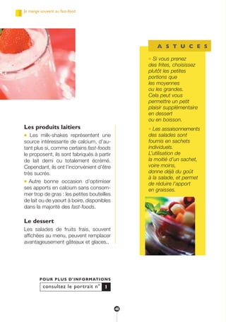 Les produits laitiers
● Les milk-shakes représentent une
source intéressante de calcium, d’au-
tant plus si, comme certains fast-foods
le proposent, ils sont fabriqués à partir
de lait demi ou totalement écrémé.
Cependant, ils ont l’inconvénient d’être
très sucrés.
● Autre bonne occasion d’optimiser
ses apports en calcium sans consom-
mer trop de gras : les petites bouteilles
de lait ou de yaourt à boire, disponibles
dans la majorité des fast-foods.
Le dessert
Les salades de fruits frais, souvent
affichées au menu, peuvent remplacer
avantageusement gâteaux et glaces..
consultez le portrait n°
POUR PLUS D’INFORMATIONS
1
A S T U C E S
● Si vous prenez
des frites, choisissez
plutôt les petites
portions que
les moyennes
ou les grandes.
Cela peut vous
permettre un petit
plaisir supplémentaire
en dessert
ou en boisson.
● Les assaisonnements
des salades sont
fournis en sachets
individuels.
L’utilisation de
la moitié d’un sachet,
voire moins,
donne déjà du goût
à la salade, et permet
de réduire l’apport
en graisses.
Je mange souvent au fast-food
48
250-09187-L sante_mangeant_23sept:250-08187-L interieur 25/09/09 11:51 Page 48
 