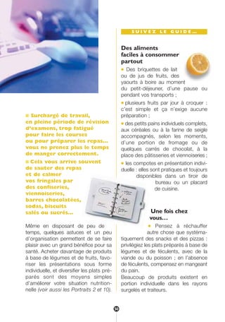 ■ Surchargé de travail,
en pleine période de révision
d’examens, trop fatigué
pour faire les courses
ou pour préparer les repas…
vous ne prenez plus le temps
de manger correctement.
■ Cela vous arrive souvent
de sauter des repas
et de calmer
vos fringales par
des confiseries,
viennoiseries,
barres chocolatées,
sodas, biscuits
salés ou sucrés…
Même en disposant de peu de
temps, quelques astuces et un peu
d’organisation permettent de se faire
plaisir avec un grand bénéfice pour sa
santé. Acheter davantage de produits
à base de légumes et de fruits, favo-
riser les présentations sous forme
individuelle, et diversifier les plats pré-
parés sont des moyens simples
d’améliorer votre situation nutrition-
nelle (voir aussi les Portraits 2 et 10).
S U I V E Z L E G U I D E …
Des aliments
faciles à consommer
partout
● Des briquettes de lait
ou de jus de fruits, des
yaourts à boire au moment
du petit-déjeuner, d’une pause ou
pendant vos transports ;
● plusieurs fruits par jour à croquer :
c’est simple et ça n’exige aucune
préparation ;
● des petits pains individuels complets,
aux céréales ou à la farine de seigle
accompagnés, selon les moments,
d’une portion de fromage ou de
quelques carrés de chocolat, à la
place des pâtisseries et viennoiseries ;
● les compotes en présentation indivi-
duelle : elles sont pratiques et toujours
disponibles dans un tiroir de
bureau ou un placard
de cuisine.
Une fois chez
vous…
● Pensez à réchauffer
autre chose que systéma-
tiquement des snacks et des pizzas :
privilégiez les plats préparés à base de
légumes et de féculents, avec de la
viande ou du poisson ; en l’absence
de féculents, compensez en mangeant
du pain.
Beaucoup de produits existent en
portion individuelle dans les rayons
surgelés et traiteurs.
50
250-09187-L sante_mangeant_23sept:250-08187-L interieur 25/09/09 11:51 Page 50
 