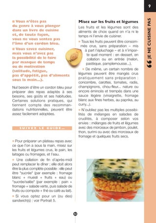 ■ Vous n’êtes pas
du genre à vous plonger
dans un livre de cuisine
et, de toute façon,
vous ne vous sentez pas
l’âme d’un cordon bleu.
■ Vous savez cuisiner,
mais vous n’avez pas
la possibilité de le faire
par manque de temps
ou de motivation
(solitude, fatigue,
pas d’appétit, pas d’aliments
sous la main…).
Nul besoin d’être un cordon bleu pour
préparer des repas adaptés à ses
besoins, ses goûts et ses habitudes.
Certaines solutions pratiques, qui
tiennent compte des recomman-
dations nutritionnelles, peuvent être
assez facilement adoptées.
S U I V E Z L E G U I D E …
● Pour préparer un plateau repas avec
ce que l’on a sous la main, misez sur
les fruits et légumes crus, le pain, les
laitages ou fromages, et l’eau.
● Une collation de fin d’après-midi
peut remplacer le dîner ; elle doit alors
être la plus complète possible : elle peut
être "sucrée" (par exemple : fromage
blanc + muesli + fruits + eau) ou
"sucrée/salée" (par exemple : pain +
fromage + salade verte, puis salade de
fruits ou compote + thé ou café au lait).
● Si vous optez pour un (ou des)
sandwich(s) : voir Portrait 5.
Misez sur les fruits et légumes
Les fruits et les légumes sont des
aliments de choix quand on n’a ni le
temps ni l’envie de cuisiner.
● Tous les fruits peuvent être consom-
més crus, sans préparation – mis
à part l’épluchage – et à n’impor-
te quel moment : en dessert, en
collation ou en entrée (melon,
pastèque, pamplemousse...).
● De même, un certain nombre de
légumes peuvent être mangés crus
pratiquement sans préparation :
concombre, carottes, tomates, radis,
champignons, chou-fleur... nature ou
encore émincés et trempés dans une
sauce légère (vinaigrette, fromage
blanc aux fines herbes, au paprika, au
curry...).
● N’oubliez pas les multiples possibi-
lités de mélanges en salades de
crudités, à composer selon vos
envies : mélanges de fruits et légumes
avec des morceaux de jambon, poulet,
thon, surimi ou avec des morceaux de
fromage et quelques fruits secs.
9
“JENECUISINEPAS
53
250-09187-L sante_mangeant_23sept:250-08187-L interieur 25/09/09 11:54 Page 53
 