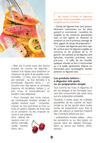 ● Bien sûr, il existe aussi des façons
simples de cuisiner les légumes :
cuisson à la vapeur pour préserver un
maximum de goût et de qualités nutri-
tionnelles ; à l’eau, pour les potages
par exemple ; au four (tomates à la
provençale, légumes farcis...) ; en
cocotte avec des épices et aromates
(oignons, ail, échalotes, herbes...), un
peu d’eau et éventuellement un
bouillon cube dégraissé.
● Pour changer des fruits nature,
de nombreuses recettes simples et
rapides existent aussi : compotes,
cuisson au four (pommes au four ou
fruits en gratin), salades de fruits frais
ou en conserve. Au lieu d’ajouter du
sucre à ces prépara-
tions, relevez les
saveurs avec un
arôme (cannelle,
vanille, menthe,
citron, etc.).
Au moins 5 fruits et légumes
par jour : frais si possible, mais aussi
surgelés et en conserve
● Certes, les légumes frais sont particu-
lièrement intéressants sur les plans
gustatif et nutritionnel ; toutefois, les
surgelés ou les conserves garantissent
aussi un bon apport en vitamines et
minéraux et ont le précieux avantage de
faire gagner du temps de préparation !
● La cuisson des légumes peut être rapi-
de, surtout pour les légumes surgelés, en
conserve et les produits de la "4e
gamme" (en sachets) où les légumes sont
épluchés, tranchés, pré-lavés, voire
pré-cuits… Il suffit de les chauffer
quelques minutes au four à micro-ondes
ou à la poêle, agrémentés d'épices ou
d'aromates, pour accompagner viandes,
poissons ou légumes secs.
Les produits laitiers :
à déguster tels quels
ou en préparation simple
Tout comme les fruits et légumes, le
lait, les laitages et les fromages peu-
vent être consommés tels quels sans
aucune préparation préalable.
Toutefois, il existe aussi de multiples
possibilités de les cuisiner de façon
simple ou de les ajouter dans toutes
sortes de préparations pour faire le
plein de calcium et atteindre l’objectif
des 3 produits laitiers par jour :
● préparations froides salées : dans
les sandwichs ou sur des toasts, en
sauces dans les salades (fromage-
blanc ou yaourt aux herbes, citron,
épices) ;
54
250-09187-L sante_mangeant_23sept:250-08187-L interieur 25/09/09 11:54 Page 54
 