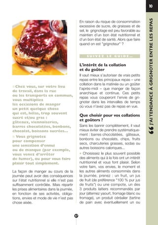 ■Chez vous, sur votre lieu
de travail, dans la rue
ou les transports en commun,
vous multipliez
les occasions de manger
un petit quelque chose
qui est, hélas, trop souvent
sucré et/ou gras :
gâteaux, viennoiseries,
barres chocolatées, bonbons,
chocolat, boissons sucrées…
■ Vous grignotez
pour compenser
une sensation d’ennui
ou de manque (par exemple,
vous venez d’arrêter
de fumer), ou pour vous faire
plaisir tout simplement.
La façon de manger au cours de la
journée peut avoir des conséquences
sur l’état nutritionnel si elle n’est pas
suffisamment contrôlée. Mais répartir
les prises alimentaires dans la journée,
en fonction de ses activités, obliga-
tions, envies et mode de vie n’est pas
chose aisée.
En raison du risque de consommation
excessive de sucre, de graisses et de
sel, le grignotage est peu favorable au
maintien d’un bon état nutritionnel et
d’un bon état de santé. Alors que faire
quand on est "grignoteur" ?
S U I V E Z L E G U I D E …
L’intérêt de la collation
et du goûter
Il vaut mieux s’autoriser de vrais petits
repas entre les principaux repas – une
collation dans la matinée ou un goûter
l’après-midi – que manger de façon
anarchique et continue. Ces petits
repas vous couperont l’envie de gri-
gnoter dans les intervalles de temps
où vous n’avez pas de repas en vue.
Que choisir pour vos collations
et goûters ?
Sans les bannir complètement, il vaut
mieux éviter de prendre systématique-
ment : barres chocolatées, gâteaux,
bonbons ou chocolats, chips, fruits
secs, charcuteries grasses, sodas ou
autres boissons caloriques...
● Choisissez le plus souvent possible
des aliments qui à la fois ont un intérêt
nutritionnel et vous font plaisir. Selon
votre faim, vos envies, le moment et
les autres aliments consommés dans
la journée, prenez : un fruit, un jus
de fruit (de préférence "100 % pur jus
de fruits") ou une compote, un des
3 produits laitiers recommandés par
jour (alternez yaourt, fromage blanc ou
fromage), un produit céréalier (tartine
de pain avec éventuellement un ou
10
“J’AITENDANCEÀGRIGNOTERENTRELESREPAS
57
250-09187-L sante_mangeant_23sept:250-08187-L interieur 25/09/09 11:55 Page 57
 