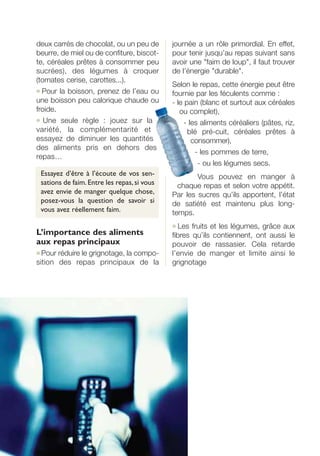 deux carrés de chocolat, ou un peu de
beurre, de miel ou de confiture, biscot-
te, céréales prêtes à consommer peu
sucrées), des légumes à croquer
(tomates cerise, carottes...).
● Pour la boisson, prenez de l’eau ou
une boisson peu calorique chaude ou
froide.
● Une seule règle : jouez sur la
variété, la complémentarité et
essayez de diminuer les quantités
des aliments pris en dehors des
repas…
Essayez d’être à l’écoute de vos sen-
sations de faim.Entre les repas,si vous
avez envie de manger quelque chose,
posez-vous la question de savoir si
vous avez réellement faim.
L’importance des aliments
aux repas principaux
● Pour réduire le grignotage, la compo-
sition des repas principaux de la
journée a un rôle primordial. En effet,
pour tenir jusqu’au repas suivant sans
avoir une "faim de loup", il faut trouver
de l’énergie "durable".
Selon le repas, cette énergie peut être
fournie par les féculents comme :
- le pain (blanc et surtout aux céréales
ou complet),
- les aliments céréaliers (pâtes, riz,
blé pré-cuit, céréales prêtes à
consommer),
- les pommes de terre,
- ou les légumes secs.
Vous pouvez en manger à
chaque repas et selon votre appétit.
Par les sucres qu’ils apportent, l’état
de satiété est maintenu plus long-
temps.
● Les fruits et les légumes, grâce aux
fibres qu’ils contiennent, ont aussi le
pouvoir de rassasier. Cela retarde
l’envie de manger et limite ainsi le
grignotage
250-09187-L sante_mangeant_23sept:250-08187-L interieur 25/09/09 11:55 Page 58
 