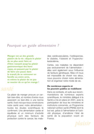 santé
plaisir
Manger est un des grands
plaisirs de la vie : depuis le plaisir
de ne plus avoir faim et
d’être rassasié jusqu’au plaisir
gastronomique des bons
repas, en passant par le plaisir
de faire une pause dans
le travail, de se retrouver en
famille ou entre amis,
et même le plaisir de ne pas
se soucier de ce qu’on mange !
Ce plaisir de manger procure un cer-
tain bien-être, et nombre d’entre nous
associent ce bien-être à une bonne
santé. Il est vrai que nous construisons
notre santé avec notre alimentation :
toutes les études scientifiques le
confirment. Une alimentation variée et
équilibrée et un minimum d’activité
physique sont des facteurs de
protection contre le cancer, les mala-
dies cardiovasculaires, l’ostéoporose,
le diabète, l'obésité et l’hypercho-
lestérolémie.
Certes, ces maladies ne dépendent
pas exclusivement de l’alimentation :
elles sont également sous l’influence
de facteurs génétiques. Mais s’il nous
est impossible de choisir nos aïeux,
nous pouvons choisir notre alimenta-
tion et organiser notre mode de vie.
De nombreux experts et
les pouvoirs publics se mobilisent
Dans ce contexte, et suite aux recom-
mandations de nombreux experts
scientifiques, le ministère délégué à la
Santé a mis en place en 2001, avec la
participation de tous les ministères et
institutions concernés, un Programme
national nutrition-santé (PNNS) dont le
but est, grâce à l’alimentation et l’acti-
vité physique, d’améliorer l’état de
santé de la population vivant en
France.
Pourquoi un guide alimentaire ?
5
250-09187-L sante_mangeant_23sept:250-08187-L interieur 24/09/09 16:20 Page 5
 