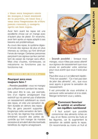 ■ Vous avez toujours envie
de manger, à tout moment
de la journée, en tout lieu ;
vous avez l’impression de n’être
jamais rassasié, y compris
après un bon repas.
Avoir faim avant les repas est une
excellente chose car on mange avec
d'autant plus de plaisir. En revanche,
avoir faim après un repas adapté à ses
besoins est problématique.
Au cours des repas, le système diges-
tif envoie des signaux de plus en plus
intenses au cerveau qui font diminuer
l’envie de manger. Certaines personnes
perçoivent ces signaux qui leur permet-
tent de cesser de manger sans effort.
Mais chez d’autres, nombreuses, ce
mécanisme ne fonctionne pas ou
fonctionne mal.
S U I V E Z L E G U I D E …
Pourquoi avez-vous
toujours faim ?
● Première possibilité : vous ne mangez
pas suffisamment pendant les repas.
Cela peut être le cas, par exemple,
lors d’un régime amaigrissant trop
restrictif qui ne permet pas d'atteindre
un rassasiement satisfaisant au cours
des repas, et crée une sensation de
faim durable en dehors des repas.
Peu de gens peuvent supporter
longtemps cette sensation de faim.
De ce fait, les régimes trop sévères
entraînent souvent des pertes de
contrôle qui font manger de manière
excessive et annulent alors les éventuels
bénéfices du régime amaigrissant.
● Seconde possibilité : lorsque vous
mangez, vous n’êtes pas assez attentif
aux signaux de rassasiement que vous
envoie en particulier votre estomac
pour vous avertir que vous n’avez plus
faim.
Peut-être vous-a-t-on tellement répété :
"Finis ton assiette", "Ce n'est pas bien
de jeter des aliments", etc., que vous
avez appris à ignorer la sensation de
rassasiement.
Il est primordial de vous entraîner à
percevoir cette sensation et à lui obéir.
Manger lentement vous y aidera.
Comment favoriser
la satiété et améliorer
son équilibre nutritionnel
● Il faut autant que possible
consommer des aliments riches en
eau et en fibres comme les fruits et
les légumes, car ils augmentent la
sensation de satiété après le repas.
On recommande au moins un fruit et
11
“J’AITOUJOURSFAIM
61
250-09187-L sante_mangeant_23sept:250-09187-L sante_mangeant_ 30/09/09 16:56 Page 61
 