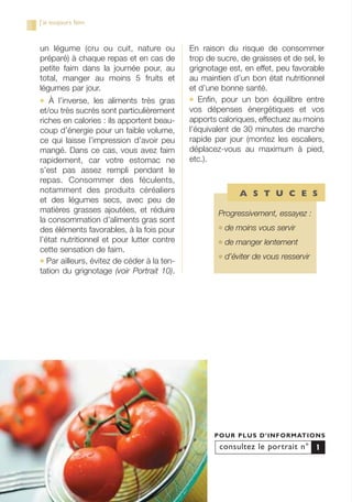 un légume (cru ou cuit, nature ou
préparé) à chaque repas et en cas de
petite faim dans la journée pour, au
total, manger au moins 5 fruits et
légumes par jour.
● À l’inverse, les aliments très gras
et/ou très sucrés sont particulièrement
riches en calories : ils apportent beau-
coup d’énergie pour un faible volume,
ce qui laisse l’impression d’avoir peu
mangé. Dans ce cas, vous avez faim
rapidement, car votre estomac ne
s’est pas assez rempli pendant le
repas. Consommer des féculents,
notamment des produits céréaliers
et des légumes secs, avec peu de
matières grasses ajoutées, et réduire
la consommation d’aliments gras sont
des éléments favorables, à la fois pour
l’état nutritionnel et pour lutter contre
cette sensation de faim.
● Par ailleurs, évitez de céder à la ten-
tation du grignotage (voir Portrait 10).
En raison du risque de consommer
trop de sucre, de graisses et de sel, le
grignotage est, en effet, peu favorable
au maintien d’un bon état nutritionnel
et d’une bonne santé.
● Enfin, pour un bon équilibre entre
vos dépenses énergétiques et vos
apports caloriques, effectuez au moins
l’équivalent de 30 minutes de marche
rapide par jour (montez les escaliers,
déplacez-vous au maximum à pied,
etc.).
consultez le portrait n°
POUR PLUS D’INFORMATIONS
1
J’ai toujours faim
Progressivement, essayez :
● de moins vous servir
● de manger lentement
● d’éviter de vous resservir
A S T U C E S
250-09187-L sante_mangeant_23sept:250-09187-L sante_mangeant_ 30/09/09 16:56 Page 62
 