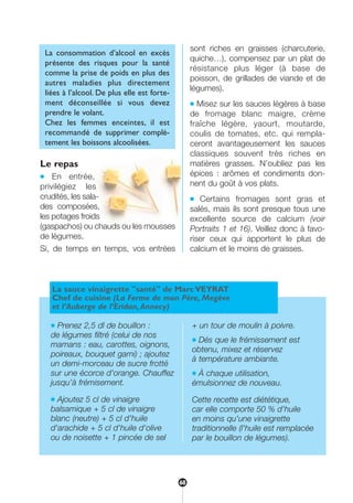 Le repas
● En entrée,
privilégiez les
crudités, les sala-
des composées,
les potages froids
(gaspachos) ou chauds ou les mousses
de légumes.
Si, de temps en temps, vos entrées
sont riches en graisses (charcuterie,
quiche…), compensez par un plat de
résistance plus léger (à base de
poisson, de grillades de viande et de
légumes).
● Misez sur les sauces légères à base
de fromage blanc maigre, crème
fraîche légère, yaourt, moutarde,
coulis de tomates, etc. qui rempla-
ceront avantageusement les sauces
classiques souvent très riches en
matières grasses. N’oubliez pas les
épices : arômes et condiments don-
nent du goût à vos plats.
● Certains fromages sont gras et
salés, mais ils sont presque tous une
excellente source de calcium (voir
Portraits 1 et 16). Veillez donc à favo-
riser ceux qui apportent le plus de
calcium et le moins de graisses.
La consommation d’alcool en excès
présente des risques pour la santé
comme la prise de poids en plus des
autres maladies plus directement
liées à l’alcool. De plus elle est forte-
ment déconseillée si vous devez
prendre le volant.
Chez les femmes enceintes, il est
recommandé de supprimer complè-
tement les boissons alcoolisées.
La sauce vinaigrette "santé" de Marc VEYRAT
Chef de cuisine (La Ferme de mon Père, Megève
et l’Auberge de l’Eridan,Annecy)
● Prenez 2,5 dl de bouillon :
de légumes filtré (celui de nos
mamans : eau, carottes, oignons,
poireaux, bouquet garni) ; ajoutez
un demi-morceau de sucre frotté
sur une écorce d'orange. Chauffez
jusqu’à frémisement.
● Ajoutez 5 cl de vinaigre
balsamique + 5 cl de vinaigre
blanc (neutre) + 5 cl d'huile
d'arachide + 5 cl d'huile d'olive
ou de noisette + 1 pincée de sel
+ un tour de moulin à poivre.
● Dés que le frémissement est
obtenu, mixez et réservez
à température ambiante.
● À chaque utilisation,
émulsionnez de nouveau.
Cette recette est diététique,
car elle comporte 50 % d'huile
en moins qu'une vinaigrette
traditionnelle (l'huile est remplacée
par le bouillon de légumes).
68
250-09187-L sante_mangeant_23sept:250-09187-L sante_mangeant_ 30/09/09 16:58 Page 68
 
