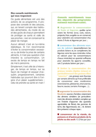 Des conseils nutritionnels
qui vous respectent
Ce guide alimentaire est une des
actions de ce programme. Il pro-
pose des conseils et des astuces,
qui, en tenant compte des habitu-
des alimentaires, du mode de vie
et des goûts de chacun permettent
de protéger sa santé et celle de
ses proches ; ceci en conservant le
plaisir de manger.
Aucun aliment n’est en lui-même
diabolique. Si l’on recommande
d’éviter la consommation excessi-
ve ou de limiter la prise de certains
aliments, il n’est pas question d’en
interdire la consommation. Un
excès de temps en temps ne fait
de mal à personne.
Simplement, il est utile de s’interro-
ger, de temps en temps, sur sa
façon de manger et essayer d’ac-
quérir, progressivement, certaines
habitudes qui pourront être à l’ori-
gine d’un plaisir supplémentaire :
celui de prendre sa santé en main !
Conseils nutritionnels issus
des objectifs du programme
national nutrition-santé.
■ Augmenter la consommation
de fruits et légumes, quelles qu’en
soient les formes (crus, cuits, nature,
préparés, frais, surgelés ou en conserve)
pour atteindre une consommation d’au
moins 5 fruits et légumes par jour ;
■ consommer des aliments sour-
ces de calcium (essentiellement les
produits laitiers et, en complément, les
légumes voire les eaux minérales riches
en calcium pour les consommateurs
d’eaux minérales) en quantité suffisante
pour atteindre les apports conseillés,
soit 3 produits laitiers par jour ;
■ limiter la consommation des
graisses totales (lipides totaux) et
particulièrement des graisses dites
"saturées" ; ces graisses sont fournies
par certains aliments qu’il est préférable
de consommer avec modération
(viennoiseries, pâtisseries, charcuteries,
beurre, sauces, certains fromages…) ;
■ augmenter la consommation des
féculents sources d’amidon, notamment
des aliments céréaliers (et particulière-
ment des aliments céréaliers complets qui
ont l’intérêt d’apporter des quantités
appréciables de fibres), des pommes de
terre, des légumineuses, etc. ; ils doivent
être présents à chaque repas ;
■ consommer de la viande, du
poissons et d’autres produits de la
pêche ou des œufs 1 à 2 fois par jour
en
rie
pr
mo
fav
po
se
■
de
ric
se
se
■
de
ne
2 v
fem
du
co
10
de
■
ph
ne
qu
6
250-09187-L sante_mangeant_23sept:250-08187-L interieur 24/09/09 16:20 Page 6
 