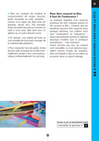 13
“JEREÇOISSOUVENT,J’AIMEFAIRELAFÊTE
● Bien sûr, essayez de modérer la
consommation de sodas, biscuits,
petits chocolats au café, desserts…
surtout si le repas est déjà riche (en
graisses, alcool, etc.). Par exemple,
évitez les petits biscuits au moment du
café si vous avez déjà opté pour un
gâteau ou un autre dessert sucré.
● En dessert, une salade de fruits ou
une corbeille de fruits peut changer de
la traditionnelle pâtisserie.
● Pour respecter tous les goûts, évitez
de trop saler et laissez les invités éven-
tuellement resaler à leur convenance ;
utilisez préférentiellement du sel iodé.
Pour faire souvent la fête,
il faut de l’endurance !
La pratique régulière d’un exercice
physique est bien indiquée quand on
fait souvent la fête ; d’autant que les
bénéfices peuvent être ressentis sans
pratique intensive. Les maîtres mots
sont "modération" et "fréquence" :
mieux vaut pratiquer souvent un exercice
physique modéré que le pratiquer
intensément… mais rarement.
Trente minutes par jour de marche
sont conseillés, ou tout exercice équi-
valent comme monter les escaliers,
faire une balade à vélo ou en rollers ou
se lancer dans un grand ménage.
consultez le portrait n°
POUR PLUS D’INFORMATIONS
1
69
250-09187-L sante_mangeant_23sept:250-09187-L sante_mangeant_ 30/09/09 16:58 Page 69
 