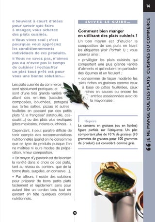 114
■ Souvent à court d’idées
pour savoir que faire
à manger, vous achetez
des plats cuisinés.
■ Vous vivez seul ; c’est
pourquoi vous appréciez
les conditionnements
individuels de ces produits.
■ Vous ne savez pas, n’aimez
pas ou n’avez pas le temps
de cuisiner : réchauffer
un plat tout prêt est pour
vous une bonne solution...
Les plats cuisinés du commerce
sont résolument pratiques, et
sont d’une très grande variété
allant des entrées (salades
composées, bouchées, potages)
aux tartes salées, pizzas et autres
feuilletés en passant par des petits
plats "à la française" (ratatouille, cas-
soulet…) ou des plats plus exotiques
(plats mexicains, indiens ou chinois…).
Cependant, il peut paraître difficile de
tenir compte des recommandations
nutritionnelles quand on ne consomme
que ce type de produits puisque l’on
ne maîtrise ni leurs modes de prépa-
ration, ni leur composition.
● Un moyen d’y parvenir est de favoriser
la variété dans le choix de ces plats,
tant au niveau du contenu que de la
forme (frais, surgelés, en conserve…).
● Par ailleurs, il existe des solutions
pour préparer de bons petits plats
facilement et rapidement sans pour
autant être un cordon bleu tout en
gardant en tête quelques conseils
nutritionnels.
S U I V E Z L E G U I D E …
Comment bien manger
en utilisant des plats cuisinés ?
Un bon moyen est d’étudier la
composition de ces plats en lisant
les étiquettes (voir Portrait 1) ; vous
pourrez ainsi :
● privilégier les plats cuisinés qui
comportent une plus grande variété
d’aliments et qui incluent en particulier
des légumes et un féculent ;
● consommer de façon modérée les
plats riches en graisses comme ceux
à base de pâtes feuilletées, ceux
riches en sauces ou encore les
entrées assaisonnées avec de
la mayonnaise ;
Repère
Le contenu en graisses (ou en lipides)
figure parfois sur l’étiquette. Un plat
comportant plus de 10 % de graisses (10
grammes de graisses pour 100 grammes
de produit) est considéré comme gras.
“JENEMANGEQUEDESPLATSCUISINÉSDUCOMMERCE
71
250-09187-L sante_mangeant_23sept:250-09187-L sante_mangeant_ 25/09/09 14:52 Page 71
 