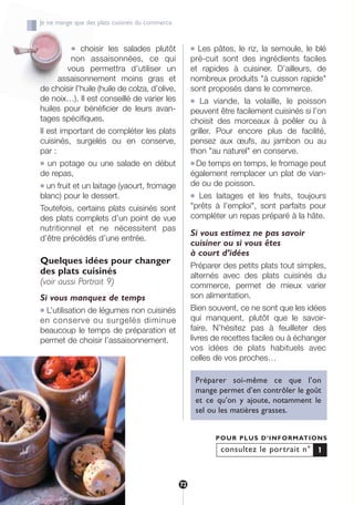 ● choisir les salades plutôt
non assaisonnées, ce qui
vous permettra d’utiliser un
assaisonnement moins gras et
de choisir l’huile (huile de colza, d’olive,
de noix…). Il est conseillé de varier les
huiles pour bénéficier de leurs avan-
tages spécifiques.
Il est important de compléter les plats
cuisinés, surgelés ou en conserve,
par :
● un potage ou une salade en début
de repas,
● un fruit et un laitage (yaourt, fromage
blanc) pour le dessert.
Toutefois, certains plats cuisinés sont
des plats complets d’un point de vue
nutritionnel et ne nécessitent pas
d’être précédés d’une entrée.
Quelques idées pour changer
des plats cuisinés
(voir aussi Portrait 9)
Si vous manquez de temps
● L’utilisation de légumes non cuisinés
en conserve ou surgelés diminue
beaucoup le temps de préparation et
permet de choisir l’assaisonnement.
● Les pâtes, le riz, la semoule, le blé
pré-cuit sont des ingrédients faciles
et rapides à cuisiner. D’ailleurs, de
nombreux produits "à cuisson rapide"
sont proposés dans le commerce.
● La viande, la volaille, le poisson
peuvent être facilement cuisinés si l’on
choisit des morceaux à poêler ou à
griller. Pour encore plus de facilité,
pensez aux œufs, au jambon ou au
thon "au naturel" en conserve.
● De temps en temps, le fromage peut
également remplacer un plat de vian-
de ou de poisson.
● Les laitages et les fruits, toujours
"prêts à l’emploi", sont parfaits pour
compléter un repas préparé à la hâte.
Si vous estimez ne pas savoir
cuisiner ou si vous êtes
à court d’idées
Préparer des petits plats tout simples,
alternés avec des plats cuisinés du
commerce, permet de mieux varier
son alimentation.
Bien souvent, ce ne sont que les idées
qui manquent, plutôt que le savoir-
faire. N’hésitez pas à feuilleter des
livres de recettes faciles ou à échanger
vos idées de plats habituels avec
celles de vos proches…
Préparer soi-même ce que l’on
mange permet d’en contrôler le goût
et ce qu’on y ajoute, notamment le
sel ou les matières grasses.
consultez le portrait n°
POUR PLUS D’INFORMATIONS
1
Je ne mange que des plats cuisinés du commerce
72
250-09187-L sante_mangeant_23sept:250-09187-L sante_mangeant_ 25/09/09 14:52 Page 72
 