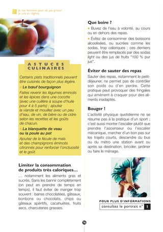 Limiter la consommation
de produits très caloriques…
… notamment les aliments gras et
sucrés. Sans les bannir complètement
(on peut en prendre de temps en
temps), il faut éviter de manger trop
souvent : barres chocolatées, gâteaux,
bonbons ou chocolats, chips ou
gâteaux apéritifs, cacahuètes, fruits
secs, charcuteries grasses.
Que boire ?
● Buvez de l’eau à volonté, au cours
ou en dehors des repas.
● Évitez de consommer des boissons
alcoolisées, ou sucrées comme les
sodas, trop caloriques ; ces derniers
peuvent être remplacés par des sodas
light ou des jus de fruits "100 % pur
jus".
Éviter de sauter des repas
Sauter des repas, notamment le petit-
déjeuner, ne permet pas de contrôler
son poids ou d’en perdre. Cette
pratique peut provoquer des fringales
qui amènent à craquer pour des ali-
ments inadaptés.
Bouger !
L’activité physique quotidienne ne se
résume pas à la pratique d’un sport ;
c’est aussi monter l’escalier plutôt que
prendre l’ascenseur ou l’escalier
mécanique, marcher d’un bon pas sur
les trajets courts, descendre du bus
ou du métro une station avant ou
après sa destination, bricoler, jardiner
ou faire le ménage.
consultez le portrait n°
POUR PLUS D’INFORMATIONS
1
A S T U C E S
C U L I N A I R E S
Certains plats traditionnels peuvent
être cuisinés de façon plus légère.
● Le bœuf bourguignon
Faites revenir les légumes émincés
et les épices dans une cocotte
(avec une cuillère à soupe d’huile
pour 4 à 5 parts) ; ajoutez
la viande et mouillez avec un peu
d’eau, de vin, de bière ou de cidre
selon les recettes et les goûts
de chacun.
● La blanquette de veau
ou la poule au pot
Ajoutez de la fécule de maïs
et des champignons émincés
citronnés pour renforcer l’onctuosité
et le goût.
Je me restreins pour ne pas grossir
je suis au régime
76
250-09187-L sante_mangeant_23sept:250-09187-L sante_mangeant_ 25/09/09 14:52 Page 76
 