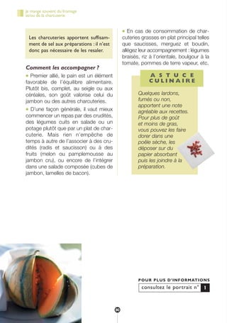 Les charcuteries apportent suffisam-
ment de sel aux préparations : il n’est
donc pas nécessaire de les resaler.
Comment les accompagner ?
● Premier allié, le pain est un élément
favorable de l’équilibre alimentaire.
Plutôt bis, complet, au seigle ou aux
céréales, son goût valorise celui du
jambon ou des autres charcuteries.
● D’une façon générale, il vaut mieux
commencer un repas par des crudités,
des légumes cuits en salade ou un
potage plutôt que par un plat de char-
cuterie. Mais rien n’empêche de
temps à autre de l’associer à des cru-
dités (radis et saucisson) ou à des
fruits (melon ou pamplemousse au
jambon cru), ou encore de l’intégrer
dans une salade composée (cubes de
jambon, lamelles de bacon).
● En cas de consommation de char-
cuteries grasses en plat principal telles
que saucisses, merguez et boudin,
allégez leur accompagnement : légumes
braisés, riz à l’orientale, boulgour à la
tomate, pommes de terre vapeur, etc.
A S T U C E
C U L I N A I R E
Quelques lardons,
fumés ou non,
apportent une note
agréable aux recettes.
Pour plus de goût
et moins de gras,
vous pouvez les faire
dorer dans une
poêle sèche, les
déposer sur du
papier absorbant
puis les joindre à la
préparation.
consultez le portrait n°
POUR PLUS D’INFORMATIONS
1
Je mange souvent du fromage
et/ou de la charcuterie
80
250-09187-L sante_mangeant_23sept:250-09187-L sante_mangeant_ 25/09/09 14:53 Page 80
 