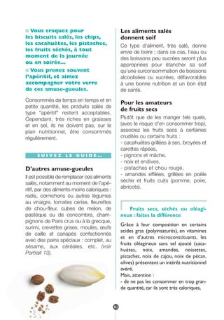 ■ Vous craquez pour
les biscuits salés, les chips,
les cacahuètes, les pistaches,
les fruits séchés, à tout
moment de la journée
ou en soirée…
■ Vous prenez souvent
l’apéritif, et aimez
accompagner votre verre
de ces amuse-gueules.
Consommés de temps en temps et en
petite quantité, les produits salés de
type "apéritif" restent acceptables.
Cependant, très riches en graisses
et en sel, ils ne doivent pas, sur le
plan nutritionnel, être consommés
régulièrement.
S U I V E Z L E G U I D E …
D’autres amuse-gueules
Il est possible de remplacer ces aliments
salés, notamment au moment de l’apé-
ritif, par des aliments moins caloriques :
radis, cornichons ou autres légumes
au vinaigre, tomates cerise, fleurettes
de chou-fleur, cubes de melon, de
pastèque ou de concombre, cham-
pignons de Paris crus ou à la grecque,
surimi, crevettes grises, moules, œufs
de caille et canapés confectionnés
avec des pains spéciaux : complet, au
sésame, aux céréales, etc. (voir
Portrait 13).
Les aliments salés
donnent soif
Ce type d’aliment, très salé, donne
envie de boire ; dans ce cas, l’eau ou
des boissons peu sucrées seront plus
appropriées pour étancher sa soif
qu’une surconsommation de boissons
alcoolisées ou sucrées, défavorables
à une bonne nutrition et un bon état
de santé.
Pour les amateurs
de fruits secs
Plutôt que de les manger tels quels,
(avec le risque d’en consommer trop),
associez les fruits secs à certaines
crudités ou certains fruits :
- cacahuètes grillées à sec, broyées et
carottes râpées,
- pignons et mâche,
- noix et endives,
- pistaches et chou rouge,
- amandes effilées, grillées en poêle
sèche et fruits cuits (pomme, poire,
abricots).
Fruits secs, séchés ou oléagi-
neux : faites la différence
Grâce à leur composition en certains
acides gras (polyinsaturés), en vitamines
et en d’autres microconstituants, les
fruits oléagineux sans sel ajouté (caca-
huètes, noix, amandes, noisettes,
pistaches, noix de cajou, noix de pécan,
olives) présentent un intérêt nutritionnel
avéré.
Mais, attention :
- de ne pas les consommer en trop gran-
de quantité, car ils sont très caloriques,
82
250-09187-L sante_mangeant_23sept:250-09187-L sante_mangeant_ 30/09/09 17:02 Page 82
 
