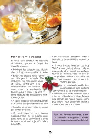 Pour boire modérément
Si vous êtes amateur de boissons
alcoolisées, gardez à l’esprit les
conseils suivants.
● Privilégier les boissons peu alcooli-
sées, et toujours en quantité modérée.
● Éviter les alcools forts "secs"
ou mélangés à un soda. Ces
mélanges, qui conjuguent alcool
et sucre, contribuent à la
consommation de calories
sans apport de nutriments
bénéfiques à la santé ; ils sont
donc facteurs de déséquilibre nutri-
tionnel global.
● À table, disposer systématiquement
d’un verre d’eau pour étancher sa soif.
● Contrôler sa consommation en buvant
par petites gorgées.
● On peut refuser un verre d’alcool
supplémentaire ou le pousse-café,
sans nuire à la convivialité : cette
tendance se répand aujourd’hui dans
la société.
● En restauration collective, éviter la
bouteille de vin ou de bière au profit de
l’eau.
● Si vous trouvez l’eau un peu trop
"fade" à votre goût, ajoutez-y quelques
gouttes de citron pressé ou quelques
feuilles de menthe, voire un peu de
sirop. Vous pouvez aussi boire des
eaux gazeuses ou des jus de fruits
"100 % pur jus".
● La quantité disponible dans
les placards est une incitation
permanente à la consommation ;
n’achetez pour votre domicile que le
minimum utile à la vie sociale. Acheter
des alcools de haute qualité, donc
plus chers, peut également inciter à
modérer leur consommation.
Pour les femmes enceintes, il est
recommandé de supprimer complè-
tement toute consommation d’alcool.
86
250-09187-L sante_mangeant_23sept:250-09187-L sante_mangeant_ 30/09/09 17:03 Page 86
 