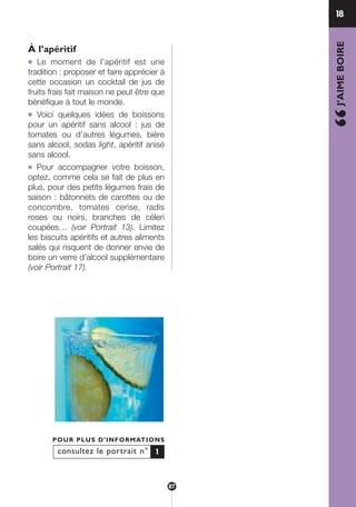 À l’apéritif
● Le moment de l’apéritif est une
tradition : proposer et faire apprécier à
cette occasion un cocktail de jus de
fruits frais fait maison ne peut être que
bénéfique à tout le monde.
● Voici quelques idées de boissons
pour un apéritif sans alcool : jus de
tomates ou d’autres légumes, bière
sans alcool, sodas light, apéritif anisé
sans alcool.
● Pour accompagner votre boisson,
optez, comme cela se fait de plus en
plus, pour des petits légumes frais de
saison : bâtonnets de carottes ou de
concombre, tomates cerise, radis
roses ou noirs, branches de céleri
coupées… (voir Portrait 13). Limitez
les biscuits apéritifs et autres aliments
salés qui risquent de donner envie de
boire un verre d’alcool supplémentaire
(voir Portrait 17).
18
“J’AIMEBOIRE
consultez le portrait n°
POUR PLUS D’INFORMATIONS
1
87
250-09187-L sante_mangeant_23sept:250-09187-L sante_mangeant_ 30/09/09 17:03 Page 87
 
