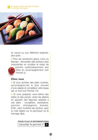 en sauce ou aux différents beignets,
plus gras.
● Pour les sandwichs grecs, turcs ou
libanais : demandez des portions plus
importantes en crudités et évitez de
prendre systématiquement des
frites en accompagnement (voir
Portrait 5).
Chez vous
● Si vous achetez des plats cuisinés,
accompagnez-les le plus souvent
d’une salade et complétez votre repas
par un fruit (voir Portrait 14).
● Si vous préparez vous-même des
pâtes et des pizzas, variez les plaisirs
en ajoutant des légumes adaptés à
ces plats : courgettes, aubergines,
poivrons, champignons, brocolis.
Enfin, sans toutefois les exclure, ayez
la main légère sur le parmesan ou le
fromage râpé.
consultez le portrait n°
POUR PLUS D’INFORMATIONS
1
Je mange souvent des plats exotiques
ou d’origine étrangère
90
250-09187-L sante_mangeant_23sept:250-09187-L sante_mangeant_ 30/09/09 17:04 Page 90
 
