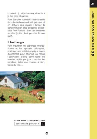 1
“JENEMANGEQUEDU“BIO”
20
consultez le portrait n°
POUR PLUS D’INFORMATIONS
1
chocolat…) ; attention aux aliments à
la fois gras et sucrés.
Pour étancher votre soif, il est conseillé
de boire de l’eau à volonté (pendant et
en dehors des repas) ; limitez la
consommation des boissons alcooli-
sées (voir Portrait 18) et des boissons
sucrées (optez plutôt pour les formes
light).
Il faut bouger
Pour équilibrer les dépenses énergé-
tiques et les apports caloriques,
pratiquez une activité physique quoti-
diennement pour atteindre au moins
l’équivalent d’une demi-heure de
marche rapide par jour : montez les
escaliers, faites vos courses à pied,
faites du vélo…
93
250-09187-L sante_mangeant_23sept:250-09187-L sante_mangeant_ 30/09/09 17:15 Page 93
 