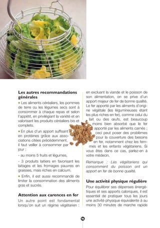 Les autres recommandations
générales
● Les aliments céréaliers, les pommes
de terre ou les légumes secs sont à
consommer à chaque repas et selon
l’appétit, en privilégiant la variété et en
valorisant les produits céréaliers bis et
complets.
● En plus d’un apport suffisant
en protéines grâce aux asso-
ciations citées précédemment,
il faut veiller à consommer par
jour :
- au moins 5 fruits et légumes,
- 3 produits laitiers en favorisant les
laitages et les fromages pauvres en
graisses, mais riches en calcium.
● Enfin, il est aussi recommandé de
limiter la consommation des aliments
gras et sucrés.
Attention aux carences en fer
Un autre point est fondamental
lorsqu’on suit un régime végétarien :
en excluant la viande et le poisson de
son alimentation, on se prive d’un
apport majeur de fer de bonne qualité.
Le fer apporté par les aliments d’origi-
ne végétale (les légumineuses étant
les plus riches en fer), comme celui du
lait ou des œufs, est beaucoup
moins bien absorbé que le fer
apporté par les aliments carnés ;
ceci peut poser des problèmes
pour la couverture des besoins
en fer, notamment chez les fem-
mes et les enfants végétariens. Si
vous êtes dans ce cas, parlez-en à
votre médecin.
Remarque : Les végétariens qui
consomment du poisson ont un
apport en fer de bonne qualité.
Une activité physique régulière
Pour équilibrer ses dépenses énergé-
tiques et ses apports caloriques, il est
essentiel de pratiquer tous les jours
une activité physique équivalente à au
moins 30 minutes de marche rapide
96
250-09187-L sante_mangeant_23sept:250-09187-L sante_mangeant_ 30/09/09 17:17 Page 96
 