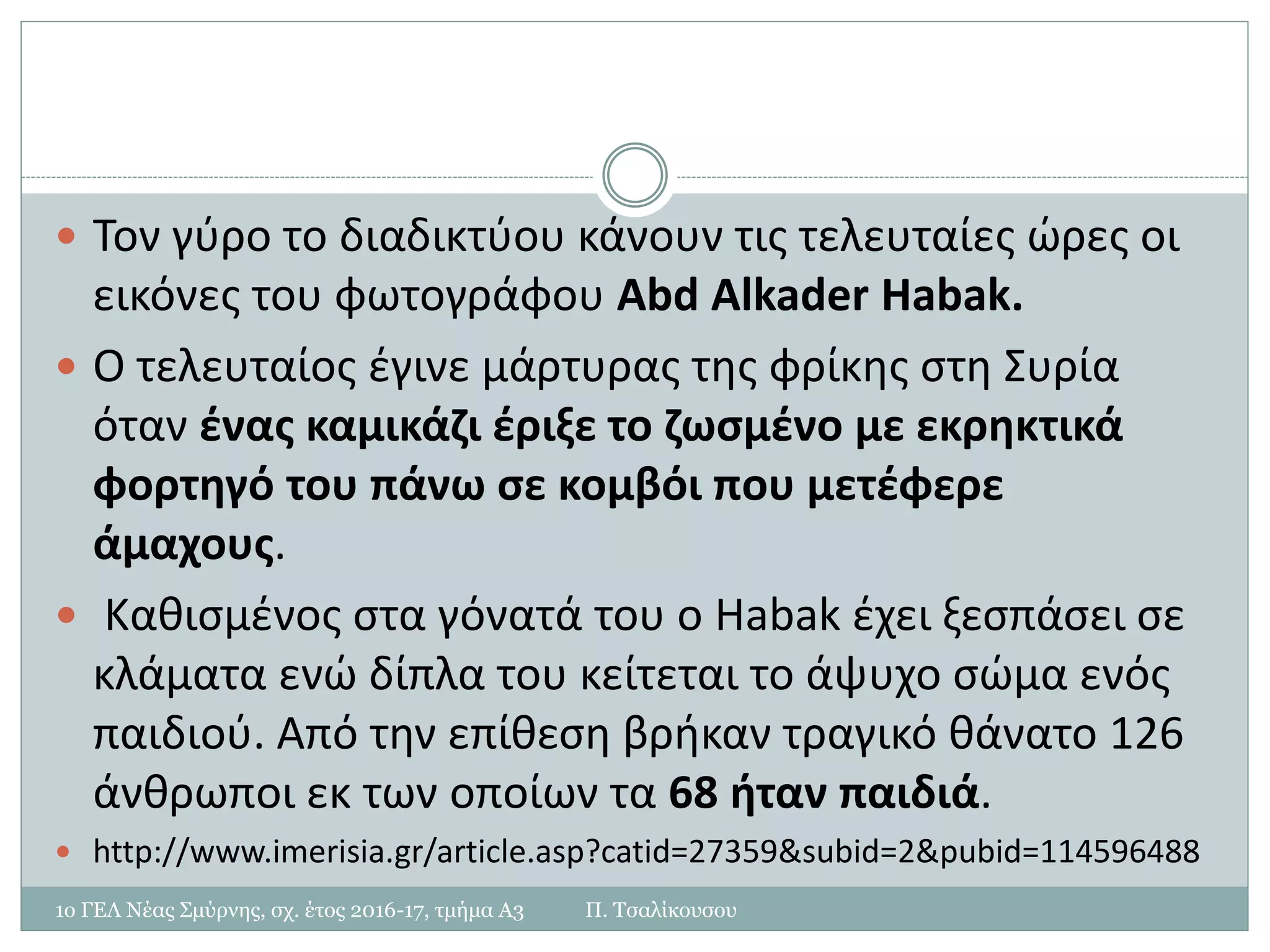  Τον γύρο το διαδικτύου κάνουν τις τελευταίες ώρες οι
εικόνες του φωτογράφου Abd Alkader Habak.
 Ο τελευταίος έγινε μάρτυρας της φρίκης στη Συρία
όταν ένας καμικάζι έριξε το ζωσμένο με εκρηκτικά
φορτηγό του πάνω σε κομβόι που μετέφερε
άμαχους.
 Καθισμένος στα γόνατά του ο Habak έχει ξεσπάσει σε
κλάματα ενώ δίπλα του κείτεται το άψυχο σώμα ενός
παιδιού. Από την επίθεση βρήκαν τραγικό θάνατο 126
άνθρωποι εκ των οποίων τα 68 ήταν παιδιά.
 http://www.imerisia.gr/article.asp?catid=27359&subid=2&pubid=114596488
1ο ΓΕΛ Νέας Σμύρνης, σχ. έτος 2016-17, τμήμα Α3 Π. Τσαλίκουσου
 