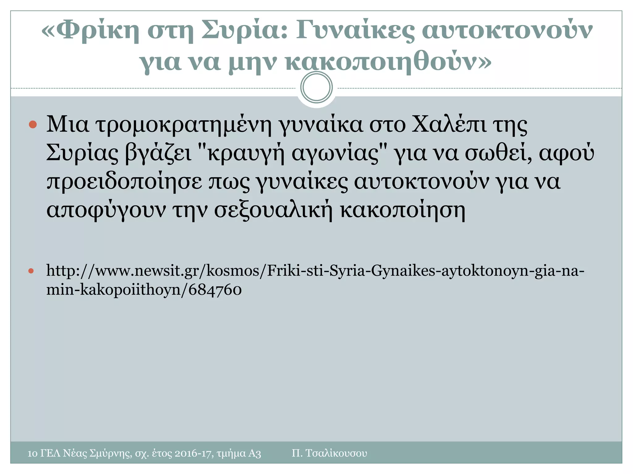 «Φρίκη στη Συρία: Γυναίκες αυτοκτονούν
για να μην κακοποιηθούν»
 Μια τρομοκρατημένη γυναίκα στο Χαλέπι της
Συρίας βγάζει "κραυγή αγωνίας" για να σωθεί, αφού
προειδοποίησε πως γυναίκες αυτοκτονούν για να
αποφύγουν την σεξουαλική κακοποίηση
 http://www.newsit.gr/kosmos/Friki-sti-Syria-Gynaikes-aytoktonoyn-gia-na-
min-kakopoiithoyn/684760
1ο ΓΕΛ Νέας Σμύρνης, σχ. έτος 2016-17, τμήμα Α3 Π. Τσαλίκουσου
 