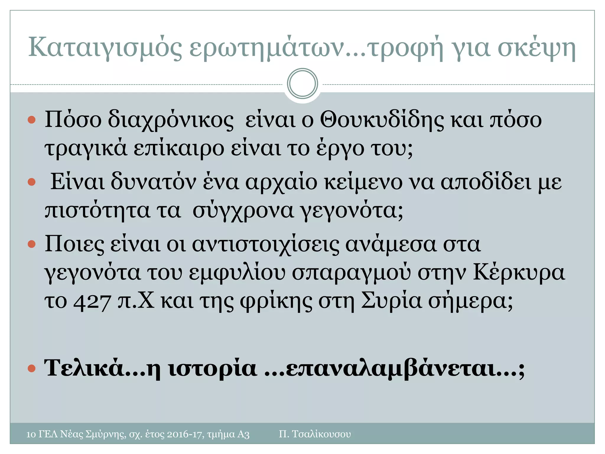 Καταιγισμός ερωτημάτων…τροφή για σκέψη
 Πόσο διαχρόνικος είναι ο Θουκυδίδης και πόσο
τραγικά επίκαιρο είναι το έργο του;
 Είναι δυνατόν ένα αρχαίο κείμενο να αποδίδει με
πιστότητα τα σύγχρονα γεγονότα;
 Ποιες είναι οι αντιστοιχίσεις ανάμεσα στα
γεγονότα του εμφυλίου σπαραγμού στην Κέρκυρα
το 427 π.Χ και της φρίκης στη Συρία σήμερα;
 Τελικά…η ιστορία …επαναλαμβάνεται…;
1ο ΓΕΛ Νέας Σμύρνης, σχ. έτος 2016-17, τμήμα Α3 Π. Τσαλίκουσου
 