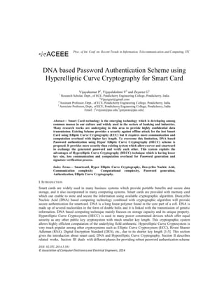 DNA based Password Authentication Scheme using
Hyperelliptic Curve Cryptography for Smart Card
Vijayakumar P1
, Vijayalakshmi V2
and Zayaraz G2
1
Research Scholar, Dept., of ECE, Pondicherry Engineering College, Pondicherry, India
1
Vijayrgcet@gmail.com
2
Assistant Professor, Dept., of ECE, Pondicherry Engineering College, Pondicherry, India
3
Associate Professor, Dept., of ECE, Pondicherry Engineering College, Pondicherry, India
Email: {2
vvijizai@pec.edu,3
gzayaraz@pec.edu}
Abstract— Smart Card technology is the emerging technology which is developing among
common masses in our culture and widely used in the sectors of banking and industries.
Many research works are undergoing in this area to provide highly confidential data
transmission. Existing Scheme provides a security against offline attack for the lost Smart
Card using Elliptic Curve Cryptography (ECC) but it requires more communication and
computation overhead with higher key length. To overcome this limitation, DNA based
Password authentication using Hyper Elliptic Curve Cryptography (HECC) scheme is
proposed. It provides more security than existing system which allows server and smartcard
to exchange the generated password and verify each other. This system exploits the
advantages of Hyperelliptic Curve Cryptography (HECC) technique which is having lesser
key size, less communication and computation overhead for Password generation and
signature verification process.
Index Terms— Smartcard, Hyper Elliptic Curve Cryptography, Deoxyribo Nucleic Acid,
Communication complexity Computational complexity, Password generation,
Authentication, Elliptic Curve Cryptography.
I. INTRODUCTION
Smart cards are widely used in many business systems which provide portable benefits and secure data
storage, and it also incorporated in many computing systems. Smart cards are provided with memory card
which can enable to store and secure the information using available cryptographic algorithm. Deoxyribo
Nucleic Acid (DNA) based computing technology combined with cryptographic algorithm will provide
secure authentication for smartcard. DNA is a long linear polymer found in the core part of a cell. DNA is
made up of several nucleotides in the form of double helix and it is linked with the transmission of genetic
information. DNA based computing technique mainly focuses on storage capacity and its unique property.
Hyperelliptic Curve Cryptosystem (HECC) is used in many power constrained devices which offer equal
security as any other public key cryptosystem with much smaller key length. This cryptographic system
allows highly efficient computation of the underlying field arithmetic. Hyperelliptic Curve Cryptosystem is
very much popular among other cryptosystems such as Elliptic Curve Cryptosystem (ECC), Rivest Shamir
Adleman (RSA), Digital Encryption Standard (DES), etc., due to its shorter key length [1-5]. This section
gives the introduction about smart card, DNA and Hyperelliptic Curve Cryptography. Section II describes
related works. Section III deals with different phases for providing robust password authentication scheme
DOI: 02.ITC.2014.5.581
© Association of Computer Electronics and Electrical Engineers, 2014
Proc. of Int. Conf. on Recent Trends in Information, Telecommunication and Computing, ITC
 