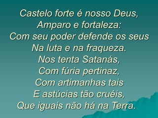 Castelo forte é nosso Deus,
Amparo e fortaleza:
Com seu poder defende os seus
Na luta e na fraqueza.
Nos tenta Satanás,
Com fúria pertinaz,
Com artimanhas tais
E astúcias tão cruéis,
Que iguais não há na Terra.
 