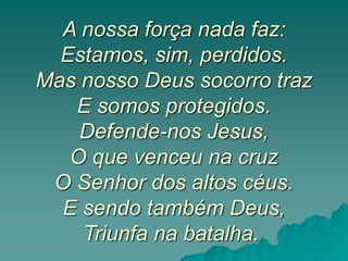 A nossa força nada faz:
Estamos, sim, perdidos.
Mas nosso Deus socorro traz
E somos protegidos.
Defende-nos Jesus,
O que venceu na cruz
O Senhor dos altos céus.
E sendo também Deus,
Triunfa na batalha.
 