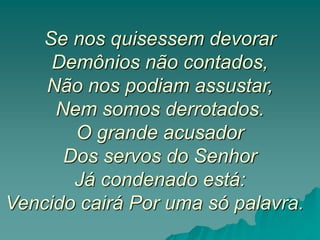 Se nos quisessem devorar
Demônios não contados,
Não nos podiam assustar,
Nem somos derrotados.
O grande acusador
Dos servos do Senhor
Já condenado está:
Vencido cairá Por uma só palavra.
 