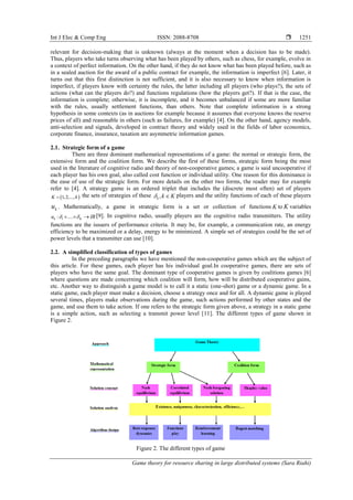 Int J Elec & Comp Eng ISSN: 2088-8708 
Game theory for resource sharing in large distributed systems (Sara Riahi)
1251
relevant for decision-making that is unknown (always at the moment when a decision has to be made).
Thus, players who take turns observing what has been played by others, such as chess, for example, evolve in
a context of perfect information. On the other hand, if they do not know what has been played before, such as
in a sealed auction for the award of a public contract for example, the information is imperfect [6]. Later, it
turns out that this first distinction is not sufficient, and it is also necessary to know when information is
imperfect, if players know with certainty the rules, the latter including all players (who plays?), the sets of
actions (what can the players do?) and functions regulations (how the players get?). If that is the case, the
information is complete; otherwise, it is incomplete, and it becomes unbalanced if some are more familiar
with the rules, usually settlement functions, than others. Note that complete information is a strong
hypothesis in some contexts (as in auctions for example because it assumes that everyone knows the reserve
prices of all) and reasonable in others (such as failures, for example) [4]. On the other hand, agency models,
anti-selection and signals, developed in contract theory and widely used in the fields of labor economics,
corporate finance, insurance, taxation are asymmetric information games.
2.1. Strategic form of a game
There are three dominant mathematical representations of a game: the normal or strategic form, the
extensive form and the coalition form. We describe the first of these forms, strategic form being the most
used in the literature of cognitive radio and theory of non-cooperative games; a game is said uncooperative if
each player has his own goal, also called cost function or individual utility. One reason for this dominance is
the ease of use of the strategic form. For more details on the other two forms, the reader may for example
refer to [4]. A strategy game is an ordered triplet that includes the (discrete most often) set of players
 1,2,...,K k the sets of strategies of these ,k k K  players and the utility functions of each of these players
ku . Mathematically, a game in strategic form is a set or collection of functions K to K variables
1: ....k Ku IR    [9]. In cognitive radio, usually players are the cognitive radio transmitters. The utility
functions are the issuers of performance criteria. It may be, for example, a communication rate, an energy
efficiency to be maximized or a delay, energy to be minimized. A simple set of strategies could be the set of
power levels that a transmitter can use [10].
2.2. A simplified classification of types of games
In the preceding paragraphs we have mentioned the non-cooperative games which are the subject of
this article. For these games, each player has his individual goal.In cooperative games, there are sets of
players who have the same goal. The dominant type of cooperative games is given by coalitions games [6]
where questions are made concerning which coalition will form, how will be distributed cooperative gains,
etc. Another way to distinguish a game model is to call it a static (one-shot) game or a dynamic game. In a
static game, each player must make a decision, choose a strategy once and for all. A dynamic game is played
several times, players make observations during the game, such actions performed by other states and the
game, and use them to take action. If one refers to the strategic form given above, a strategy in a static game
is a simple action, such as selecting a transmit power level [11]. The different types of game shown in
Figure 2.
Figure 2. The different types of game
 